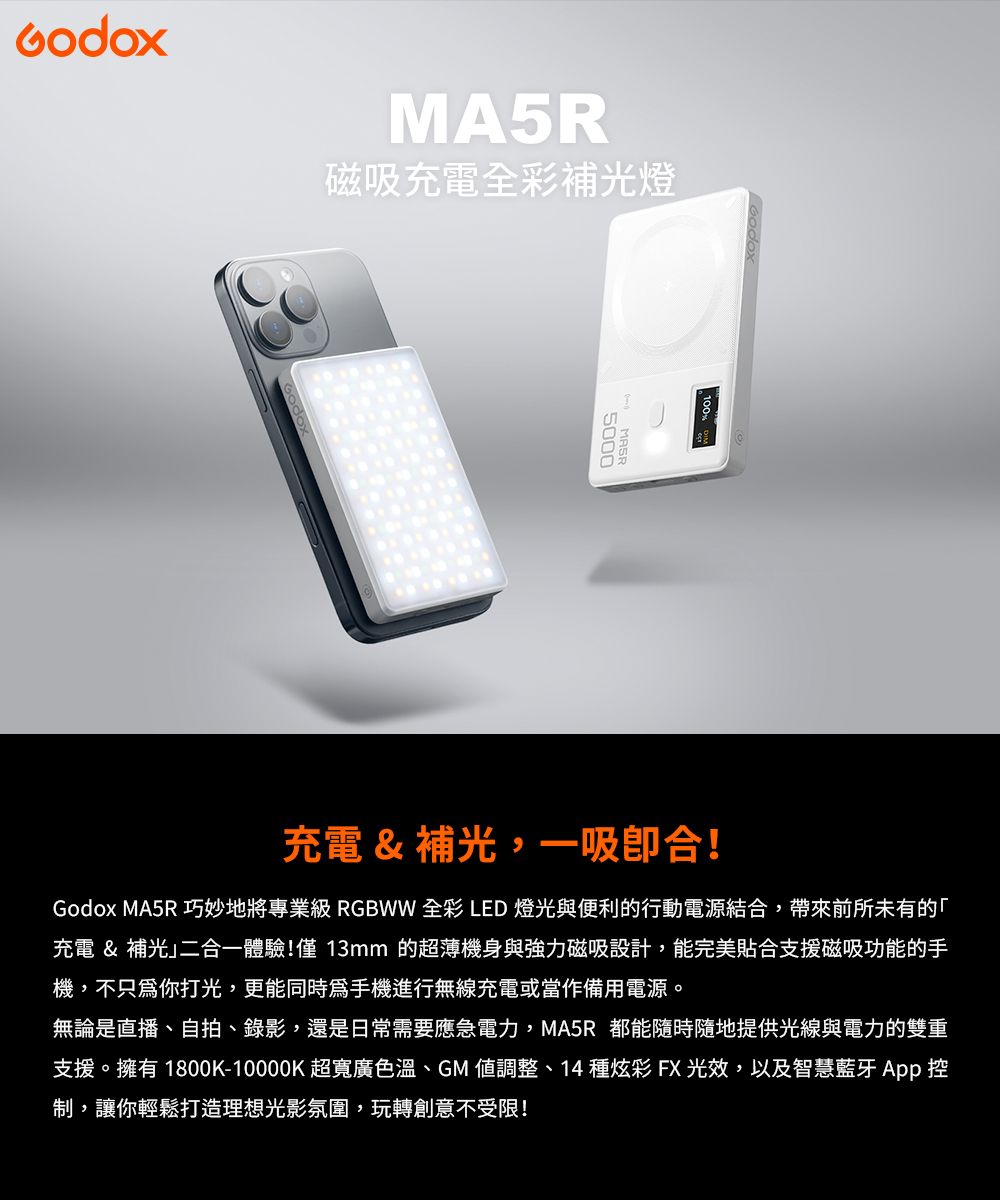 MA5R磁吸充電全彩補光燈5000充電 & 補光,一吸合!Godox MA5R 巧妙地將專業級 RGBWW 全彩 LED 燈光與便利的行動電源結合,帶來前所未有的充電 & 補光二合一體驗!僅13mm 的超薄機身與強力磁吸設計,能完美貼合支援磁吸功能的手機,不只你打光,更能同時爲手機進行無線充電或當作備用電源。無論是直播、自拍、錄影,還是日常需要應急電力,MA5R 都能隨時隨地提供光線與電力的雙重支援。擁有 1800K-10000K 超寬廣色溫、GM 調整、14種炫彩FX光效,以及智慧藍牙 App 控制,讓你輕鬆打造理想光影氛圍,玩轉創意不受限!