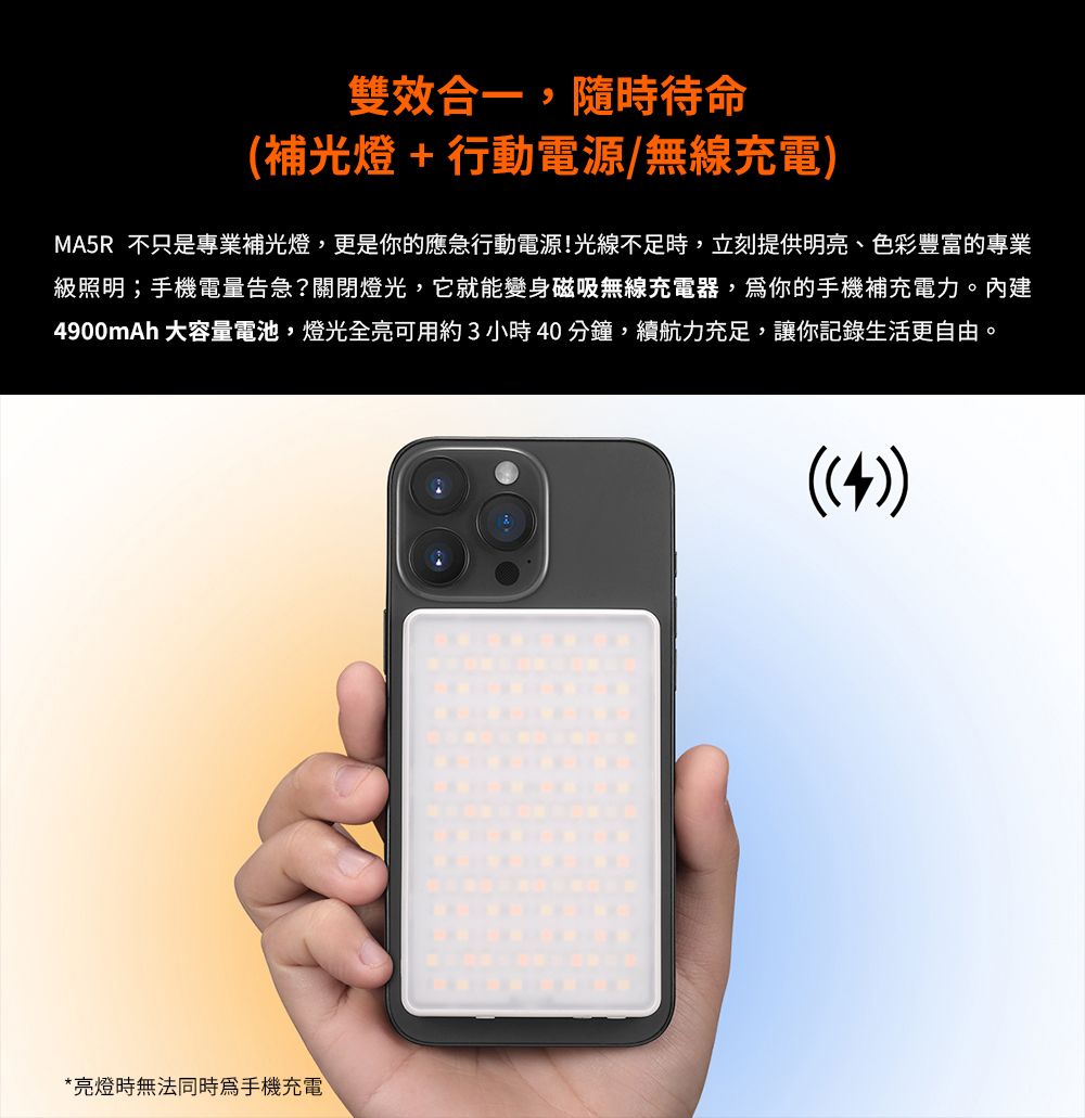 雙效合一,隨時待命(補光燈+行動電源/無線充電)MA5R 不只是專業補光燈,更是你的應急行動電源!光線不足時,立刻提供明亮、色彩豐富的專業級照明;手機電量告急?關閉燈光,它就能變身磁吸無線充電器,你的手機補充電力。內建4900mAh 大容量電池,燈光全亮可用約3小時40分鐘,續航力充足,讓你記錄生活更自由。*亮燈時無法同時手機充電((4))