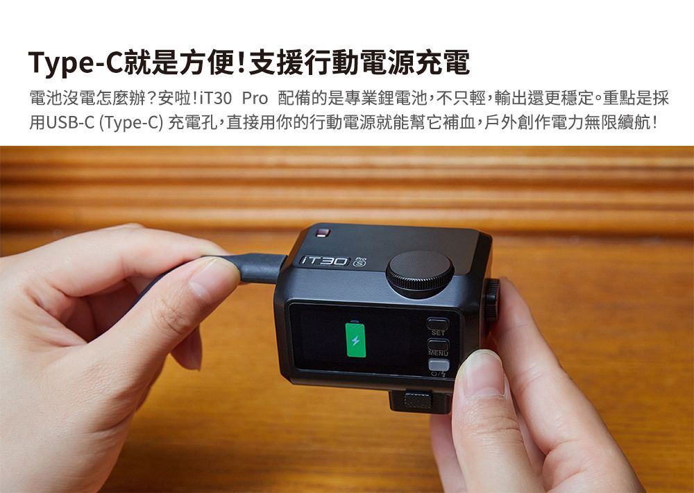 Type-C就是方便!支援行動電源充電電池沒電怎麼辦?安啦!iT30 Pro 配備的是專業鋰電池,不只輕,輸出還更穩定。重點是採用USB-C (Type-C) 充電孔,直接用你的行動電源就能幫它補血,戶外創作電力無限續航!SET