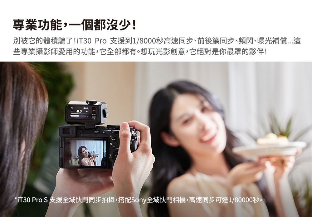 專業功能,一個都沒少!別被它的體積騙了!iT30 Pro 支援到1/8000秒高速同步、前後簾同步、頻閃、曝光補償些專業攝影師愛用的功能,它全部都有。想玩光影創意,它絕對是你最罩的夥伴!*iT30 Pro S 支援全域快門同步拍攝,搭配Sony全域快門相機,高速同步可達1/80000秒。