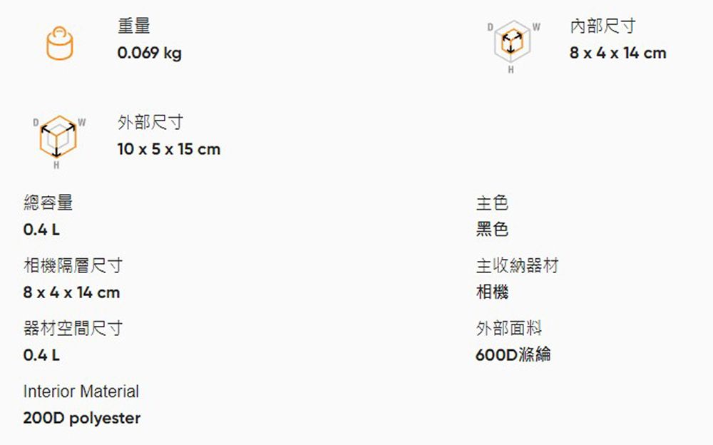 重量0.069 kgD外部尺寸DW內部尺寸    1 cmHH總容量0.4 L相機隔層尺寸  4  14 cm器材空間尺寸0.4 L10 x 5 x 15 cmInterior Material200D polyester主色黑色主收納器材相機外部面料600D滌綸