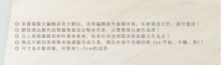 本賣場圖文編輯非官方網站,美術編輯著作版權所有,未經書面允許,請勿!網頁商品顏色電腦螢幕設定略有色差,以實際商品顏色為準!以上規格圖樣與附件僅供參考,如有任何說明錯誤依原廠公告為主!商品介紹因美術需求做適當合成示意,商品內容不含輔拍物(ex:平板、手機等)! 尺寸為手動,可能有1~2cm的誤差