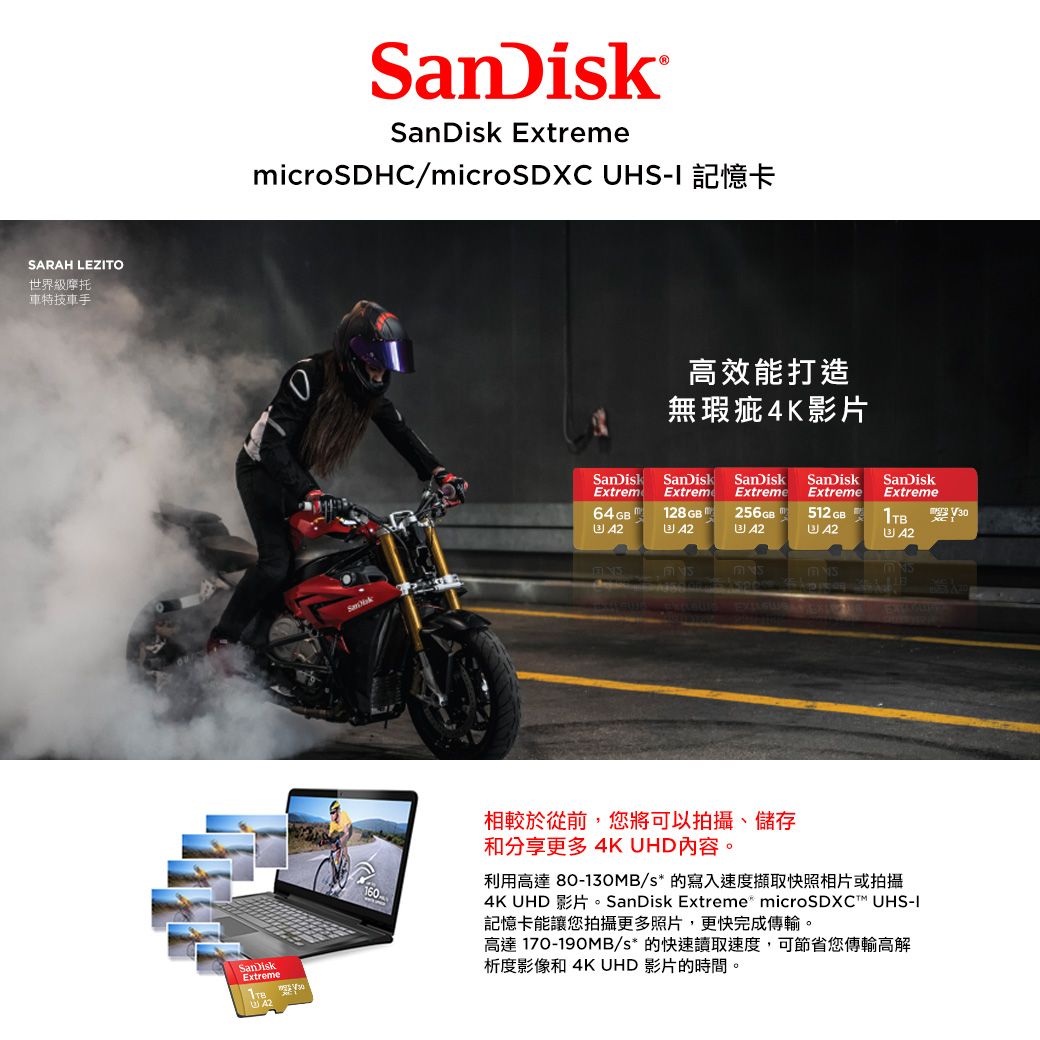 SARAH LEZTO世界級摩托車特技車手SanDiskSanDisk ExtrememicroSDHC/microSDXC UHS 記憶卡高效能打造無瑕疵4K影片ExtremExtremeSanDisk SanDisk SanDisk SanDiskExtreme ExtremeSanDiskExtreme64GB128 GB 256GB512 GB1TB  42 42 42160相較於從前,您將可以拍攝、儲存和分享更多 4K UHD內容。利用高達 80-130MB/s* 的寫入速度擷取快照相片或拍攝4K UHD 影片。SanDisk Extreme microSDXCT UHS-I記憶卡能讓您拍攝更多照片,更快完成傳輸。高達 170-190MB/s* 的快速讀取速度,可節省您傳輸高解析度影像和4K UHD 影片的時間。