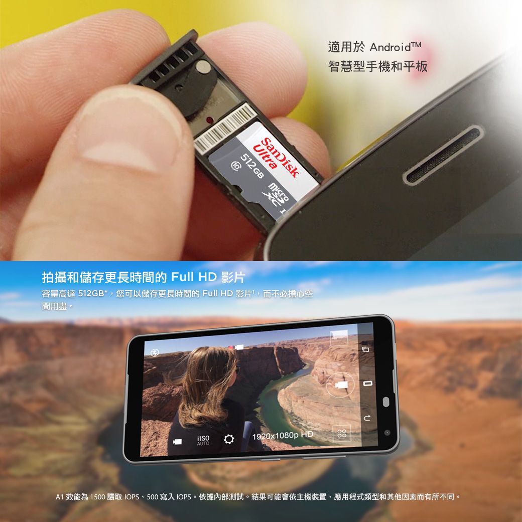 適用於 AndroidTM智慧型手機和平板UltraSanDisk512 GB 10拍攝和儲存更長時的 Full HD 影片容量高達 512GB*,您可以儲存更長時間的 Full HD 影片,而不必擔心空間用盡AUTO。 1920x1080p HD 效能為1500 讀取 IOPS、500 寫入IOPS。依據內部測試。結果可能會依主機裝置、應用程式類型和其他因素而有所不同。