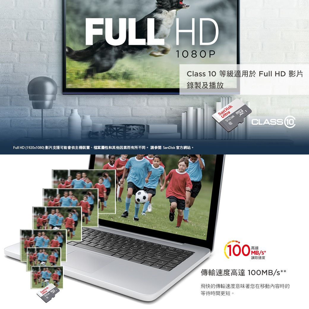 FULL HD80PClass 10 等級適用於 Full HD 影片錄製及播放Full HD (1920x1080 影片支援可能會依主機裝置、檔案屬性和其他因素而有所不同。 請參閱  官方網站。SanDiskSanDisk512GB CLASS10)100高達/s*讀取速度傳輸速度高達 100MB/s**飛快的傳輸速度意味著您在移動內容時的等待時間更短。