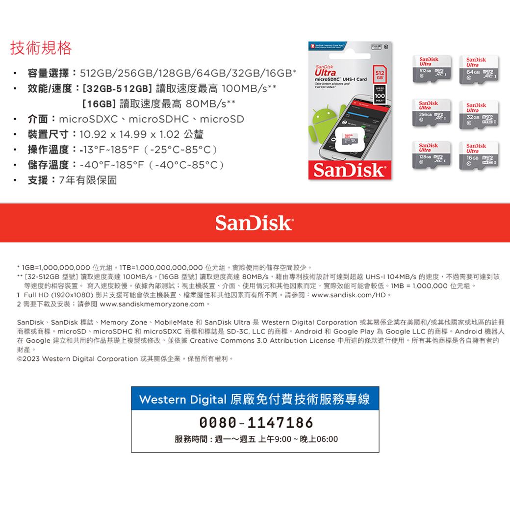 技術規格52256GB/28GB///16GB32GB512GB 100MB/16GB 80MB/icroSDX microSDH microSDUltramicroSDX  ard   and  尺寸:1092  14.99  1.02 公釐13F1F (-25-C)F-185F (-40C-85C)支援:7年有限保固SanDik512SanDikUltra 1SanDikUltra64GBGB100SanDiskUltraSanDiskUltra32GB m CSanDiskUltraSanDiskUltra 16 GBSanDisk GB= 位元組= 位元組。使用的儲存空間較少。32-512GB  100MB/s 16GB80MB/s UHS-I 104MB/s等速度的相容裝置。 寫入速度較慢。依據內部測試;視主機裝置、介面、使用情況和其他因素而定,實際可能會較低= 位元組。1 Full HD (1920x1080)  www.sandisk.com/HD2  www.sandiskmemoryzone.com.SanDisk SanDisk Memory Zone MobileMatemicroSD microSDHC microSDXCSanDisk Ultra Western Digital Corporation/SD-3C, LLC ndroid Google Play Google LLC Android A在 Google 建立和共用的作品基礎上複製或修改,並依據 Creative Commons 3.0 Attribution License 中所述的條款進行使用。所有其他商標是各自擁有者的財產2023 Western Digital Corporation Western Digital 原廠免付費技術服務專線0080-1147186服務時間:~週五上午9:00~晚上06:00