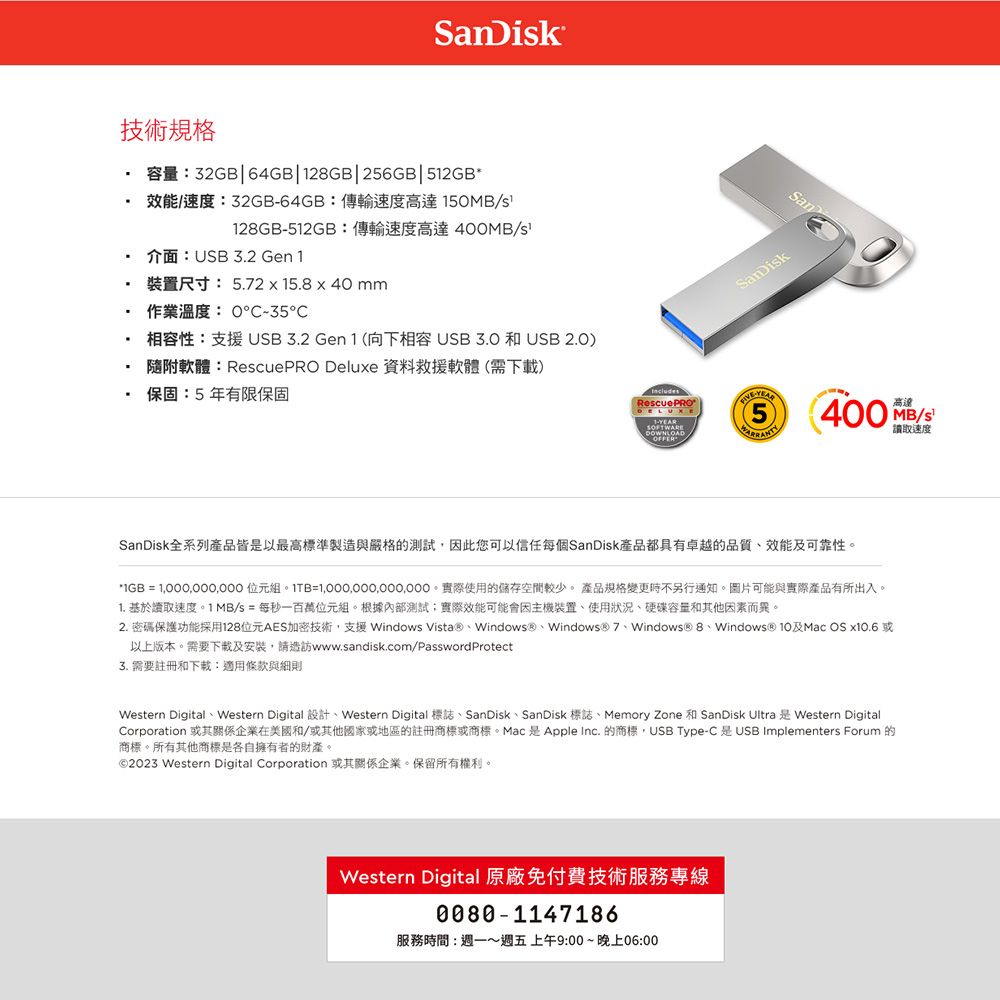 anDik技術規格 容量:32GB64GB2GB|256GB| 效能/速度:32GB64GB:傳輸速度高達5/128GB512GB:傳輸速度高達400MB/s介面:USB 3.2 Gen 1作業溫度:0-35裝置尺寸: 5.2x15.8x40 mm 相容性:支援USB3.2 Gen 1 (向下相容USB  和 USB 2.0) 隨附軟體:RescuePRO Deluxe 資料救援軟體(需下載)保固:5年有限保固RescuePRODELUXE1-DOWNLOADOFFER-5San400 MB/S高達讀取速度SanDisk全系列產品皆是以最高標準製造與嚴格的測試因此您可以信任每個SanDisk產品都具有卓越的品質效能及可靠性*IGB =  位元組=。實際使用的儲存空間較少。 產品規格變更時不另行通知。圖片可能與實際產品有所出入。1. 基於讀取速度。 1 MB/s = 每秒一百萬位元組。根據內部測試;實際效能可能會因主機裝置使用狀況硬碟容量和其他因素而異。2. 密碼保護功能採用128位元AES加密技術,支援 Windows VistaⓇ、Windows、Windows® 7、Windows® 8、Windows® 及Mac OS  以上版本。需要下載及安裝,請造訪www.sandisk.com/PasswordProtect3. 需要註冊和下載:適用條款與細則Western Digital Western Digital  Western Digital SanDisk SanDisk Memory Zone SanDisk Ultra Western DigitalCorporation 或其關係企業在美國和/或其他國家或地區的註冊商標或商標。Mac 是 Apple Inc. 的商標,USB Type-C 是USB Implementers Forum 的商標。所有其他商標是各自擁有者的財產。©2023 Western Digital Corporation 或其關係企業。保留所有權利。Western Digital 原廠免付費技術服務專線0080-1147186服務時間:週一~週五上午9:00~晚上06:00