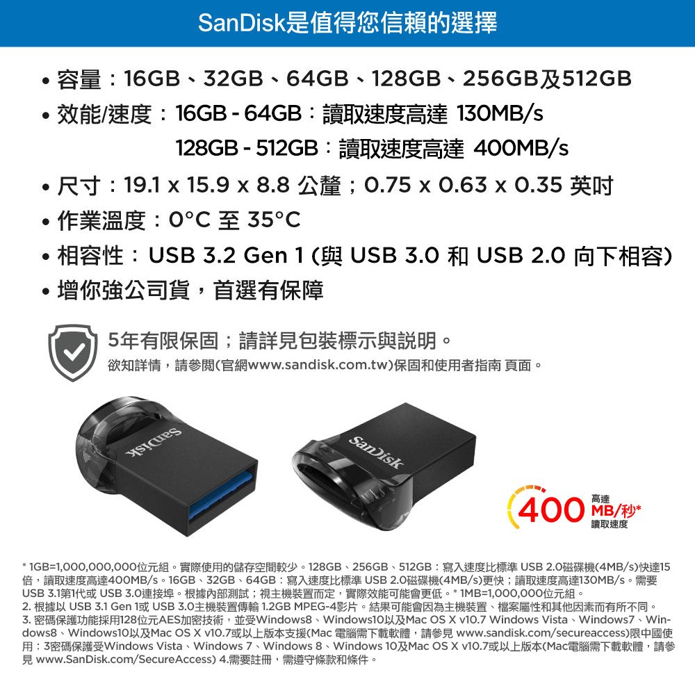 是值得您信賴的選擇容量:6GB、32GB、64GB、12GB、256GB及512GB效能速度:16GB-64GB:讀取速度高達 130MB/s128GB - 512GB:讀取速度高達 400MB/s尺寸:19.1  15.9 x 8.8公釐;0.5x0.63x0.35 英吋作業溫度:0℃至35℃相容性:USB 3.2 Gen 1 (與USB  和 USB 2.0 向下相容)增你強公司貨,首選有保障5年有限保固;請詳包裝標示與說明。欲知詳情,請參閱(官網www.sandisk.com.tw)保固和使用者指南 頁面。SanDisk400 MB/秒高達讀取速度* 1GB=1,000,000,000位元組。實際使用的儲存空間較少。128GB、256GB、512GB:寫入速度比標準USB2.0磁碟機(4MB/s)快達15倍,讀取速度高達400MB/s。16GB、32GB、64GB:寫入速度比標準 USB2.0磁碟機(4MB/s)更快;讀取速度高達130MB/s。需要USB 3.1第1代或USB3.0連接埠。根據內部測試;視主機裝置而定,實際效能可能會更低。*1MB=1,000,000位元組。2. 根據以 USB 3.1 Gen 1或USB3.0主機裝置傳輸 1.2GB MPEG-4影片。結果可能會因為主機裝置、檔案屬性和其他因素而有所不同。3.密碼保護功能採用128位元AES加密技術,並受Windows8、Mac OS  v.7 Windows Vista、Windows7、Win-dows8、Windows10以及Mac OS X 或以上版本支援(Mac電腦需下載軟體,請參見 www.sandisk.com/secureaccess)限中國使用:3密碼保護受Windows Vista、Windows 7、Windows 8、Windows 10及Mac OS X v10.7或以上版本(Mac電腦需下載軟體,請參見www.SanDisk.com/SecureAccess) 4.需要註冊,需遵守條款和條件。