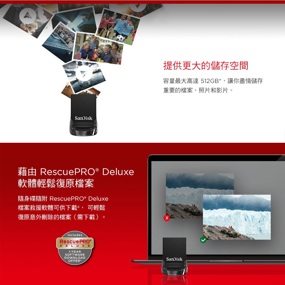 SanDiskRescuePRO® Deluxe軟體輕鬆復原檔案隨身碟隨附 RescuePRO® Deluxe檔案救援軟體可供下載 可輕鬆復原意外刪除的檔案(需下載)IncludesRescuePRO®DELUXE1-YEARSOFTWAREDOWNLOADOFFER提供更大的儲存空間容量最大高達 512GB*,讓你盡情儲存重要的檔案、照片和影片。SanDisk
