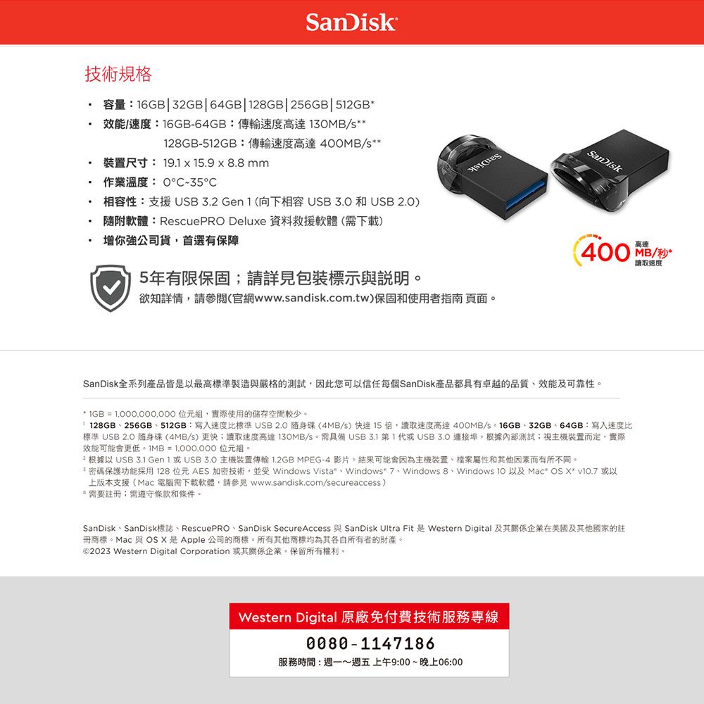 SanDisk技術規格容量16GB 3GB64GB128GB256GB|512GB效能速度:16GB-64GB:傳輸速度高達13MB/s**128GB-512GB:傳輸速度高達400MB/s**裝置尺寸: 19.1  15.9  8.8mm作業溫度:0-35 相容性:支援USB3.2 Gen 1 (向下相容USB  和 USB 2.0) 隨附軟體:RescuePRO Deluxe 資料救援軟體(需下載)增你強公司貨首選有保障5年有限保固請詳見包裝標示與說明欲知詳情請(官網www.sandisk.com.tw)保固和使用者指南 頁面。SanDisk400MB/讀取速度SanDisk全系列產品皆以最高標準製造與嚴格的測試,因此您可以信任每個SanDisk產品都具有卓越的品質效能及可靠性。* IGB =  位元組,實際使用的儲存空間較少。| 128GB256GB512GB:寫入速度比標準  隨身碟(4MB/s)  15倍,讀取速度高達400MB/s。16GB、32GB、64GB:寫入速度比標準 USB 2.0 隨身碟(4MB/s)更快;讀取速度高達130MB/s。 需具備 USB3.1 第1代USB  連接埠。根據內部測試;視主機裝置而定,實際效能可能會更低。IMB=1,000,000 位元組。2 根據以 USB 3.1  或USB3.0 主機裝置傳輸 1.2GB MPEG-4 影片。結果可能會因為主機裝置、檔案屬性和其他因素而有所不同。*密碼保護功能採用128位元AES 加密技術,並受 Windows Vista、Windows 7、Windows 8、Windows  以及 Mac OS  v10.7 或以上版本支援(Mac 電腦需下載軟體,請參見 www.sandisk.com/secureaccess)*需要註冊:需遵守條款和條件。SanDisk、SanDisk標誌、RescuePRO 、 SanDisk Secure Access 與 SanDisk Ultra Fit 是 Western Digital 及其關係企業在美國及其他國家的註冊商標。Mac 與 OS X 是公司的商標。所有其他商標均為其各自所有者的財產。©2023 Western Digital Corporation 或其關係企業。保留所有權利。Western Digital 原廠免付費技術服務專線0080-1147186服務時間:~週五上午9:00~晚上06:00