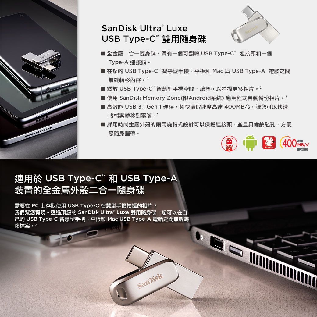 LuxeUSB Type-C 雙用隨身碟SanDisk 全金屬二合一隨身碟,帶有一個可翻轉 USB Type-C連接頭一個Type-A 連接頭。 在您的 USB Type-C智慧型手機、平板和 Mac 與USB Type-A 電腦之間無縫轉移內容。 2 釋放 USB Type-C智慧型手機空間,您可以拍攝更多相片。2 使用 SanDisk Memory Zone(限Android系統)應用程式自動備份相片。3 高效能 USB 3.1 Gen 1 硬碟,超快讀高達 400MBs,讓您可以快速將檔案轉移到電腦。■ 採用時尚金屬外殼的兩用旋轉式設計可以保護連接頭,並且具備鑰匙孔,方便您隨身攜帶。TYPETYPE-C400MB/讓取速度適用於 USB Type-C 和 USB Type-A裝置的全金屬外殼二合一隨身碟需要在PC 上存取使用 USB Type-C 智慧型手機拍攝的相片?我們幫您實現。透過頂級的 SanDisk Ultra Luxe 雙用隨身碟,您可以在自己的 USB Type-C 智慧型手機、平板和 Mac USB Type-A 電腦之間無縫轉移檔案。2SanDisk