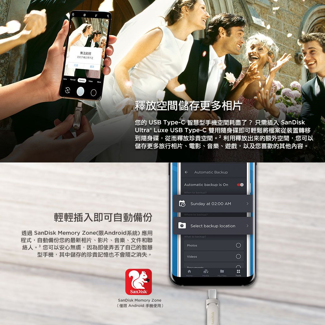 無法拍照不足釋放空間儲存更多相片您的 USB Type-C 智慧型手機空間耗盡了只需插入 SanDiskUltra® Luxe USB Type-C 雙用隨身碟即可輕鬆將檔案從裝置轉移到隨身碟,從而釋放珍貴空間利用釋放出來的額外空間,您可以儲存更多旅行相片、電影、音樂、遊戲,以及您喜歡的其他内容。Automatic BackupAutomatic backup is When to backupSunday at 02:00 AM輕輕插入即可自動備份Where to backup?Select backup location透過 SanDisk Memory Zone (限Android系統)應用程式,自動備份您的最新相片、影片、音樂、文件和聯絡人您可以安心無,因為即使弄丢了自己的智慧型手機,其中儲存的珍貴記憶也不會隨之消失。What to backup?PhotosVideosSanDiskSanDisk Memory Zone(僅限 Android手機使用)Media