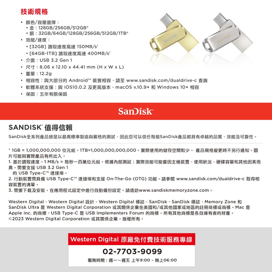 介面:USB 32 Gen 技術規格顏色/容量選擇:金:128GB/256GB/512GB:32GB/64GB/128GB/256GB/512GB/1TB*效能/速度:*[32GB]讀取速度高達150MB/[64GB-1TB]讀取速度高達400MB/重量:122g尺寸:806  12.1044.41 mm (H x  x L)...保固:五年有限保固相容性:與大部分 Android 裝置相容,請至 www.sandisk.com/dualdrive-c 查詢軟體系統支援:與 及更高版本、macOS v.10.9+和Windows 10+ 相容SanDiskSANDISK 值得信賴SanDisk全系列產品皆以最高標準製造與嚴格的測試,此您可以信任每個SanDisk產品都具有卓越的品質、效能及可靠性。* 1GB =  位元組。1TB=。實際使用的儲存空間較少。 產品規格變更時不另行通知。圖片可能與實際產品有所出入。1. 基於讀取速度。1 MB/s = 每秒一百萬位元組。根據內部測試;實際效能可能會因主機裝置、使用狀況、硬碟容量和其他因素而異。需要支援USB 3.2 Gen 1的 USB Type-C 連接埠。2. 行動裝置需具備 USB Type-C連接埠和支援 On-The-Go (OTG) 功能。請參閱 www.sandisk.com/dualdrive-c 取得相容裝置的清單。3.需要下載及安裝。在應用程式設定中進行自動備份設定。請造訪www.sandiskmemoryzone.com。Western Digital、Western Digital 設計、Western Digital 標誌、SanDisk、SanDisk 標誌、Memory Zone 和SanDisk Ultra 是 Western Digital Corporation 或其關係企業在美國和/或其他國家或地區的註冊商標或商標。Mac 是Apple Inc. 的商標,USB Type-C 是USB Implementers Forum 的商標。所有其他商標是各自擁有者的財產。©2023 Western Digital Corporation 或其關係企業。版權所有。Western Digital 原廠免付費技術服務專線02-7703-9099服務時間:週一週五 上午9:00~晚上06:00