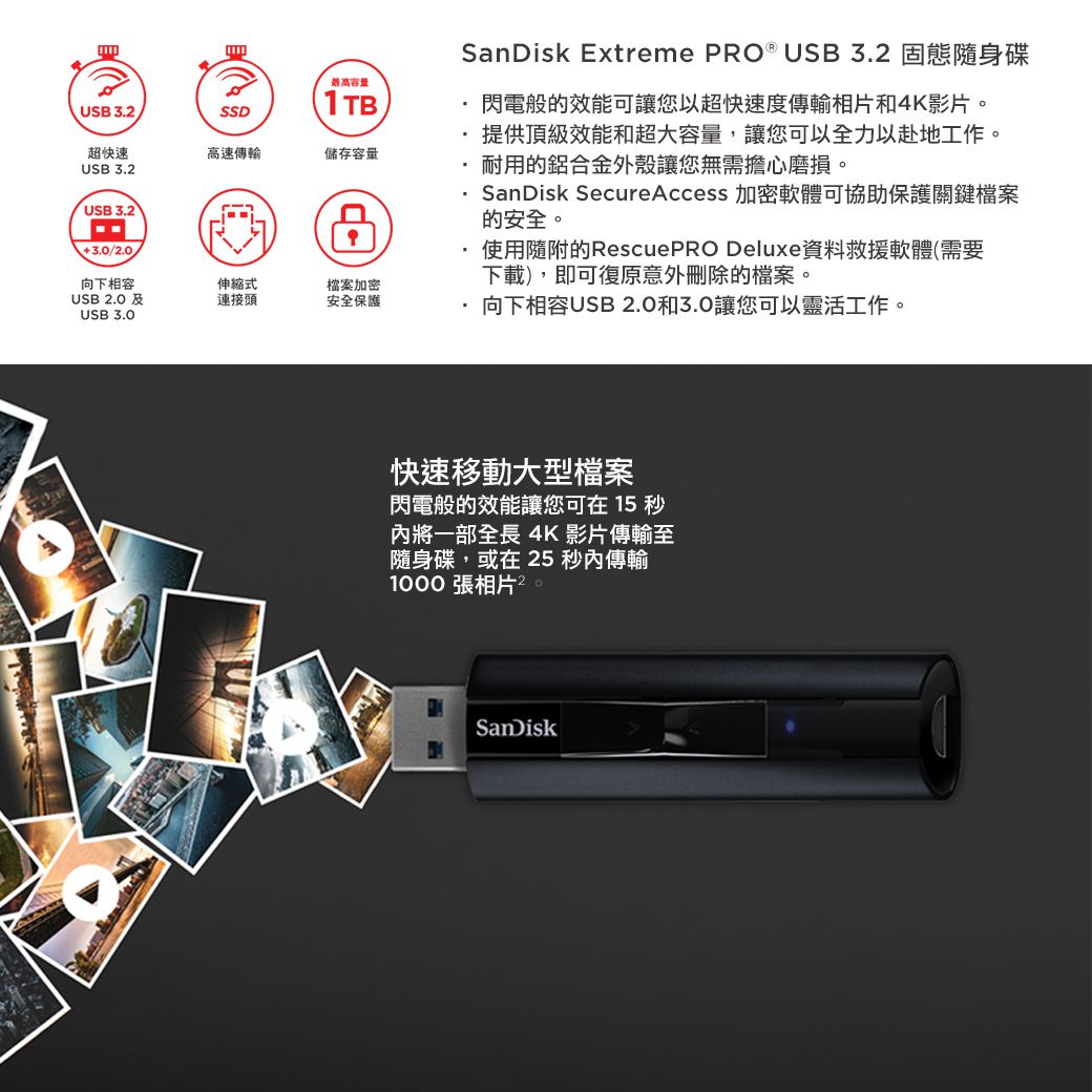 最高容量USB 32.SSD1TB超快速高速傳輸儲存容量USB 3.2USB 3.23.0/2.0SanDisk Extreme PRO ® USB3.2 固態隨身碟閃電般的效能可讓您以超快速度傳輸相片和4K影片。提供頂級效能和超大容量,讓您可以全力以赴地工作。耐用的鋁合金外殼讓您無需擔心磨損。SanDisk Secure Access 加密軟體可協助保護關鍵檔案的安全。使用隨附的RescuePRO Deluxe資料救援軟體(需要下載),即可復原意外刪除的檔案。向下相容伸縮式檔案加密USB 2.0 連接頭安全保護向下相容USB 2.0和3.0讓您可以靈活工作。USB 3.0快速移動大型檔案閃電般的效能讓您可在15秒內將一部全長 4K 影片傳輸至隨身碟,或在25 秒內傳輸1000 張相片2SanDisk