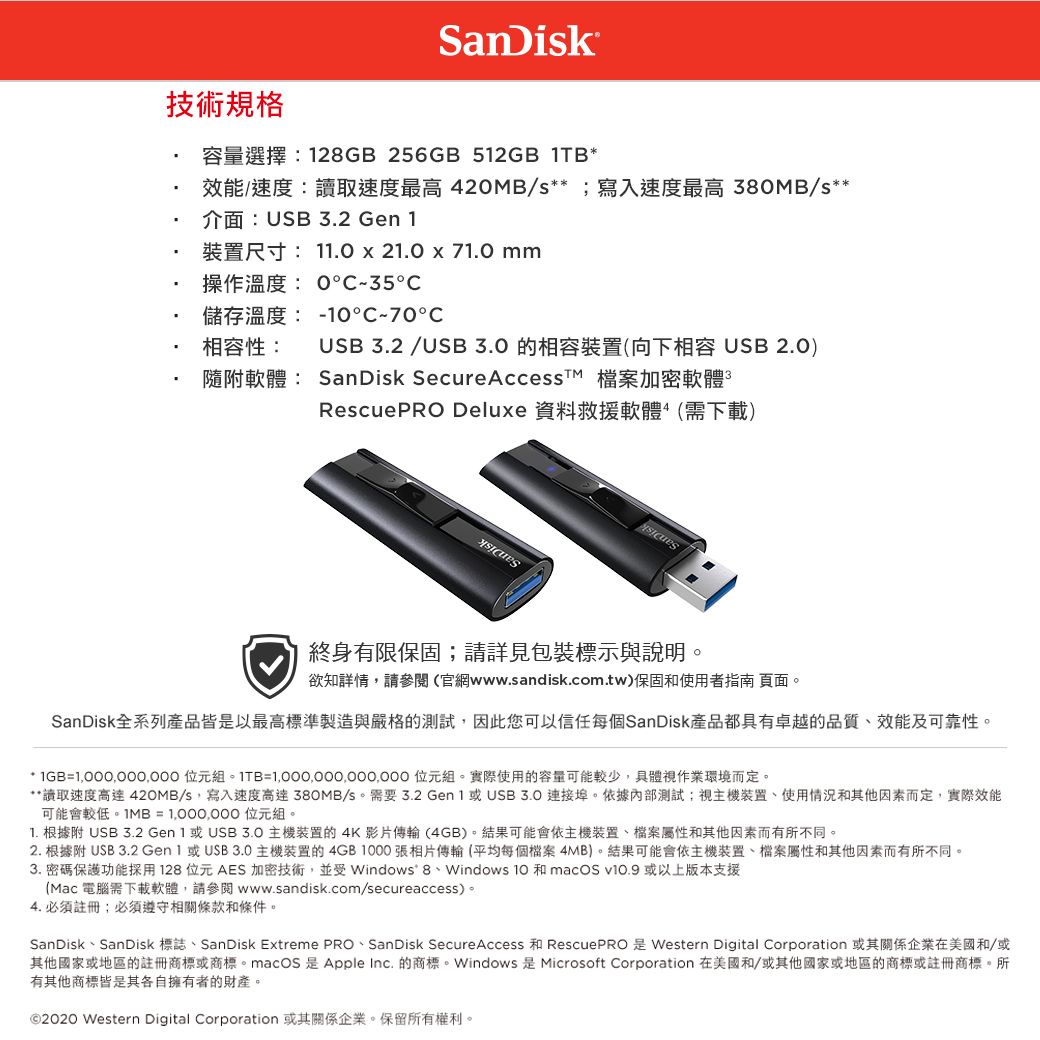 SanDisk技術規格容量選擇:28GB 256GB 52GB 1TB效能/速度:讀取速度最高42MB/s**寫入速度最高 380MB/s**介面:USB3.2 Gen 1尺寸: 11.0  21.0  71.0 mm操作溫度:035儲存溫度:-°70°相容性:隨附軟體: SanDisk SecureAccesst 檔案加密軟體RescuePRO Deluxe 資料救援軟體(需下載)USB 3.2/USB 的相容(向下相容USB 2.0)終身有限保固;請詳見包裝標示與說明。欲知詳情,請參閱(官網www.sandisk.com.tw)保固和使用者指南 頁面。SanDisk全系列產品皆是以最高標準製造與嚴格的測試,因此您可以信任每個SanDisk產品都具有卓越的品質、效能及可靠性。* =1,000,000,000 位元組。ITB= 位元組。實際使用的容量可能較少,具體視作業環境而定。**讀取速度 420MB/s,寫入速度高達 380MB/s。 需要 3.2 Gen 1 或USB 3.0 埠。依據內部測試;視主機裝置、使用情況和其他因素而定,實際效能可能會較低。IMB = 1,000,000 位元組。1. 根據附 USB 3.2 Gen 1 或 主機裝置的 4K影片傳輸(4GB)。結果可能會依主機裝置、檔案屬性和其他因素而有所不同。2. 根據附 USB 3.2  或USB3.0主機裝置的4GB1000張相片傳輸(平均每個檔案4MB)。結果可能會依主機裝置、檔案屬性和其他因素而有所不同。3. 密碼保護功能採用128位元AES 加密技術,並Windows 8、Windows 10 和 macOS  或以上版本支援(Mac 電腦需下載軟體,請參閱www.sandisk.com/secureaccess)。4. 必須註冊;必須遵守相關條款和條件。SanDisk、SanDisk 標誌、SanDisk Extreme PRO、SanDisk Secure Access 和 RescuePRO是Western Digital Corporation 或其關係企業在美國和/或其他國家或地區的註冊商標或商標。macOS 是Apple  的商標。Windows 是Microsoft Corporation 在美國和/或其他國家或地區的商標或註冊商標。所有其他商標皆是其各自擁有者的財產。© Western Digital Corporation 或其關係企業。保留所有權利。