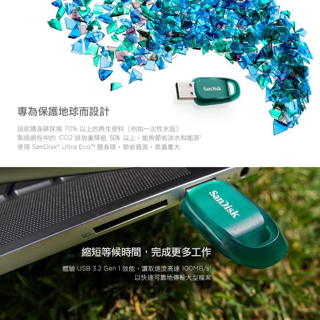 專為保護地球而設計這款隨身碟採用70%以上的再生塑料(例如一次性水瓶)製造過程中的 CO2 排放量降低50%以上,能夠節省淡水和能源使用 ® Ultra Eco™ 隨身碟,節省資源,意義重大SDSanDikSanDisk縮短等候時間,完成更多工作體驗 USB 3.2 Gen1效能,讀取速度高達 100MB/s以快速可靠地傳輸大型檔案
