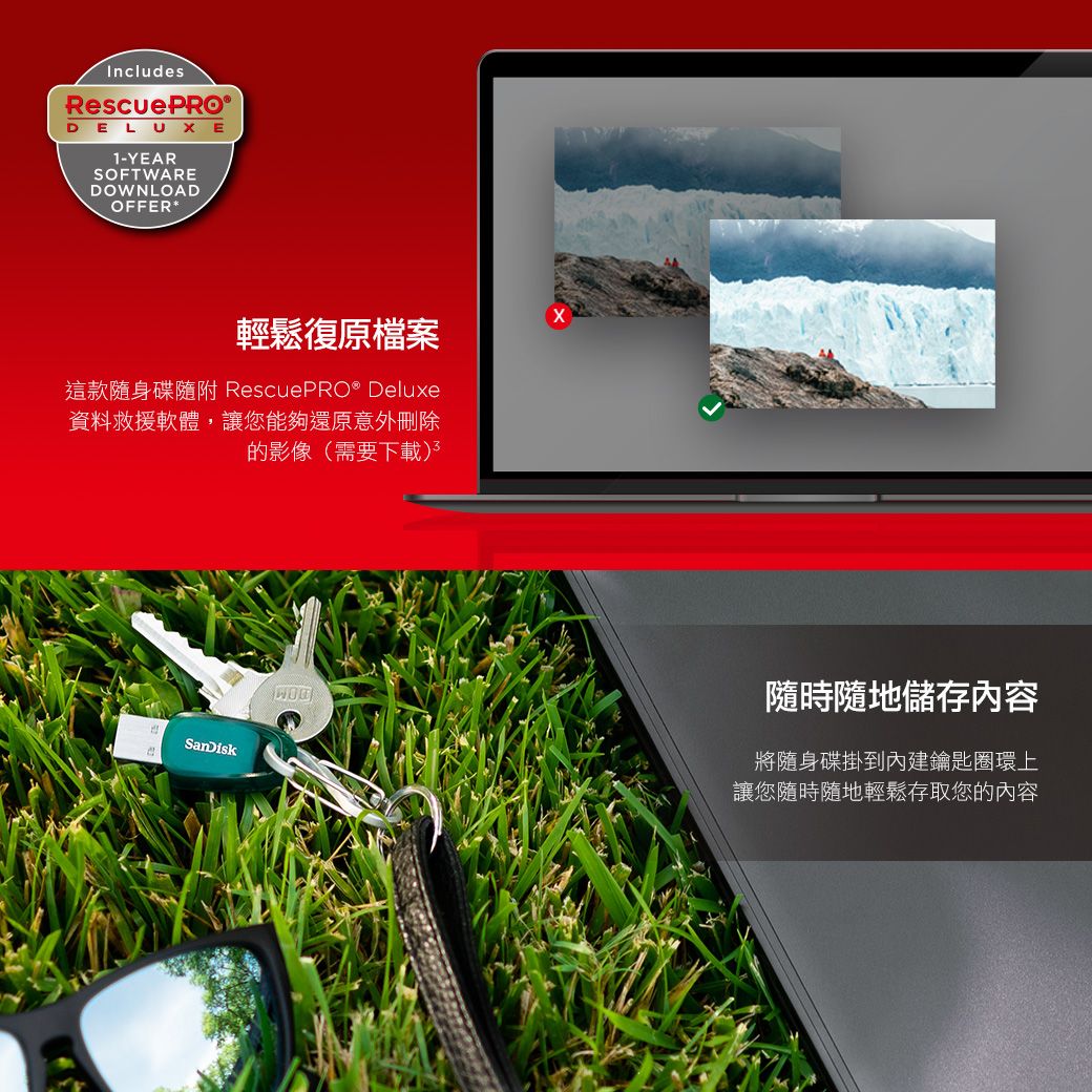 IncludesRescuePRODELUXE1-YEARSOFTWAREDOWNLOADOFFER*輕鬆復原檔案這款隨身碟隨附 RescuePRO® Deluxe資料救援軟體,讓您能夠還原意外刪除的影像(需要下載)SanDisk隨時隨地儲存內容將隨身碟掛到內建鑰匙圈環上讓您隨時隨地輕鬆存取您的內容