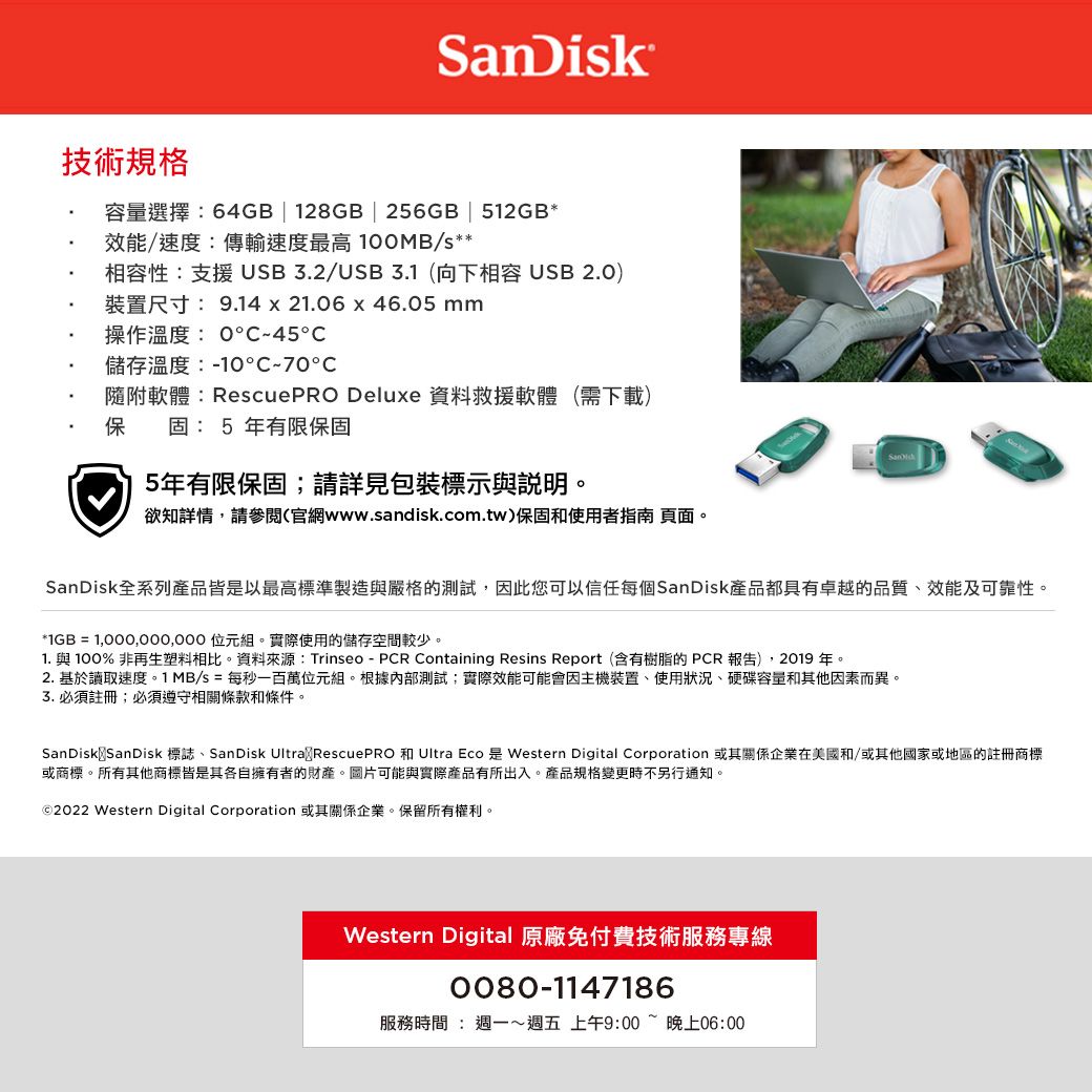SanDik技術規格容量選擇:64GB128GB | 256GB | 512GB*效能/速度:傳輸速度最高10MB/s**相容性:支援USB3.2/USB3.1(向下相容USB 2.0)裝置尺寸: 9.14 x 206 x 46.05 mm操作溫度:045儲存溫度:10C-70℃隨附軟體:RescuePRO Deluxe 資料救援軟體 (需下載)保固:5 年有限保固5年有限保固;請詳見包裝標示與說明。欲知詳情,請參閱(官網www.sandisk.com.tw)保固和使用者指南 頁面。SanDisk全系列產品皆是以最高標準製造與嚴格的測試,因此您可以信任每個SanDisk產品都具有卓越的品質、效能及可靠性。*IGB =  位元組。實際使用的儲存空間較少。1. 與 100% 非再生塑料相比。資料來源:Trinseo - PCR Containing Resins Report(含有樹脂的PCR 報告),2019 年。2. 基於讀取速度。1 MB/s = 每秒一百萬位元組。根據內部測試;實際效能可能會因主機裝置、使用狀況、硬碟容量和其他因素而異。3.必須註冊;必須遵守相關條款和條件。SanDisk SanDisk 標誌、SanDisk Ultra RescuePRO 和 Ultra Eco 是 Western Digital Corporation 或其關係企業在美國和/或其他國家或地區的註冊商標或商標。所有其他商標皆是其各自擁有者的財產。圖片可能與實際產品有所出入。產品規格變更時不另行通知。©2022 Western Digital Corporation 或其關係企業。保留所有權利。Western Digital 原廠免付費技術服務專線0080-1147186服務時間:週一~週五 上午9:00~晚上06:00