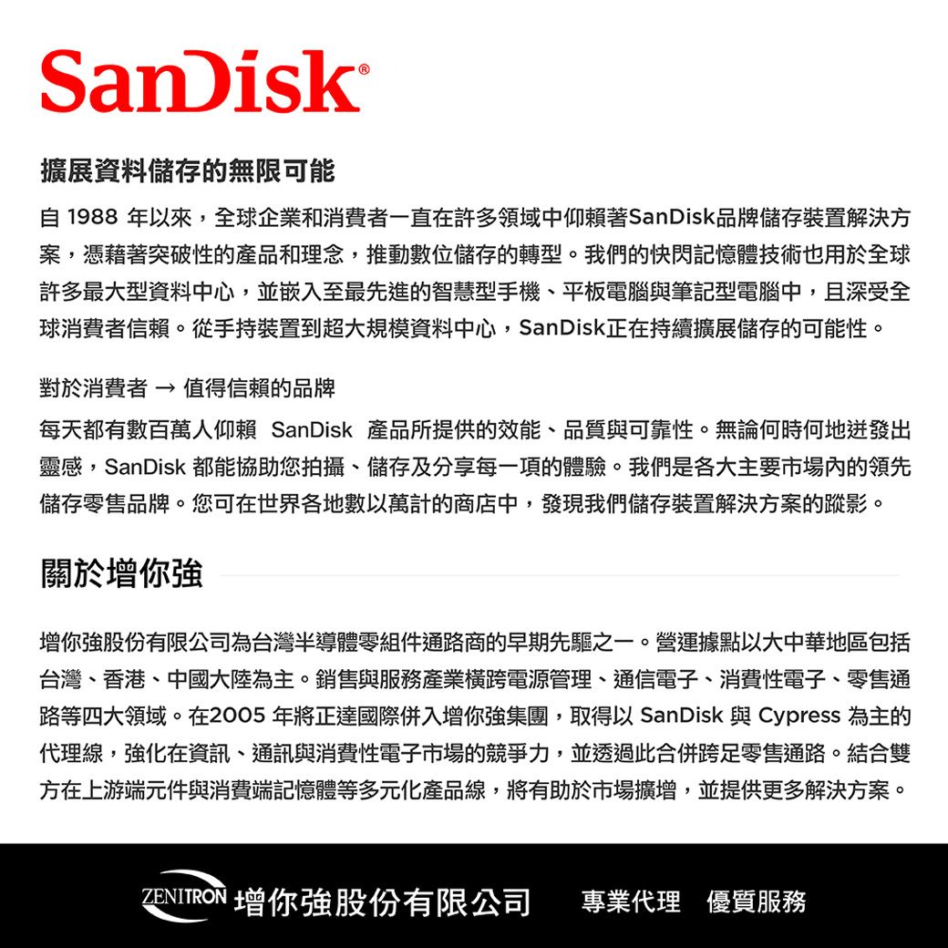 SanDisk擴展資料儲存的無限可能自1988 年以來,全球企業和消費者一直在許多領域中仰賴著SanDisk品牌儲存裝置解決方案,憑藉著突破性的產品和理念,推動數位儲存的轉型。我們的快閃記憶體技術也用於全球許多最大型資料中心,並嵌入至最先進的智慧型手機、平板電腦與筆記型電腦中,且深受全球消費者信賴。從手持裝置到超大規模資料中心,SanDisk正在持續擴展儲存的可能性。對於消費者  值得信賴的品牌每天都有數百萬人仰賴 SanDisk 產品所提供的效能、品質與可靠性。無論何時何地出靈感,SanDisk 都能協助您拍攝、儲存及分享每一項的體驗。我們是各大主要市場內的領先儲存零售品牌。您可在世界各地數以萬計的商店中,發現我們儲存裝置解決方案的蹤影。關於你你強股份有限公司為台灣半導體零組件通路商的早期先驅之一。營運據點以大中華地區包括台灣、香港、中國大陸為主。銷售與服務產業橫跨電源管理、通信電子、消費性電子、零售通路等四大領域。在2005年將正達國際併入增你強集團,取得以 SanDisk 與 Cypress 為主的代理線,強化在資訊、通訊與消費性電子市場的競爭力,並透過此合併跨足零售通路。結合雙方在上游端元件與消費端記憶體等多元化產品線,將有助於市場擴增,並提供更多解決方案。ZENITRON 增你強股份有限公司 專業代理 優質服務