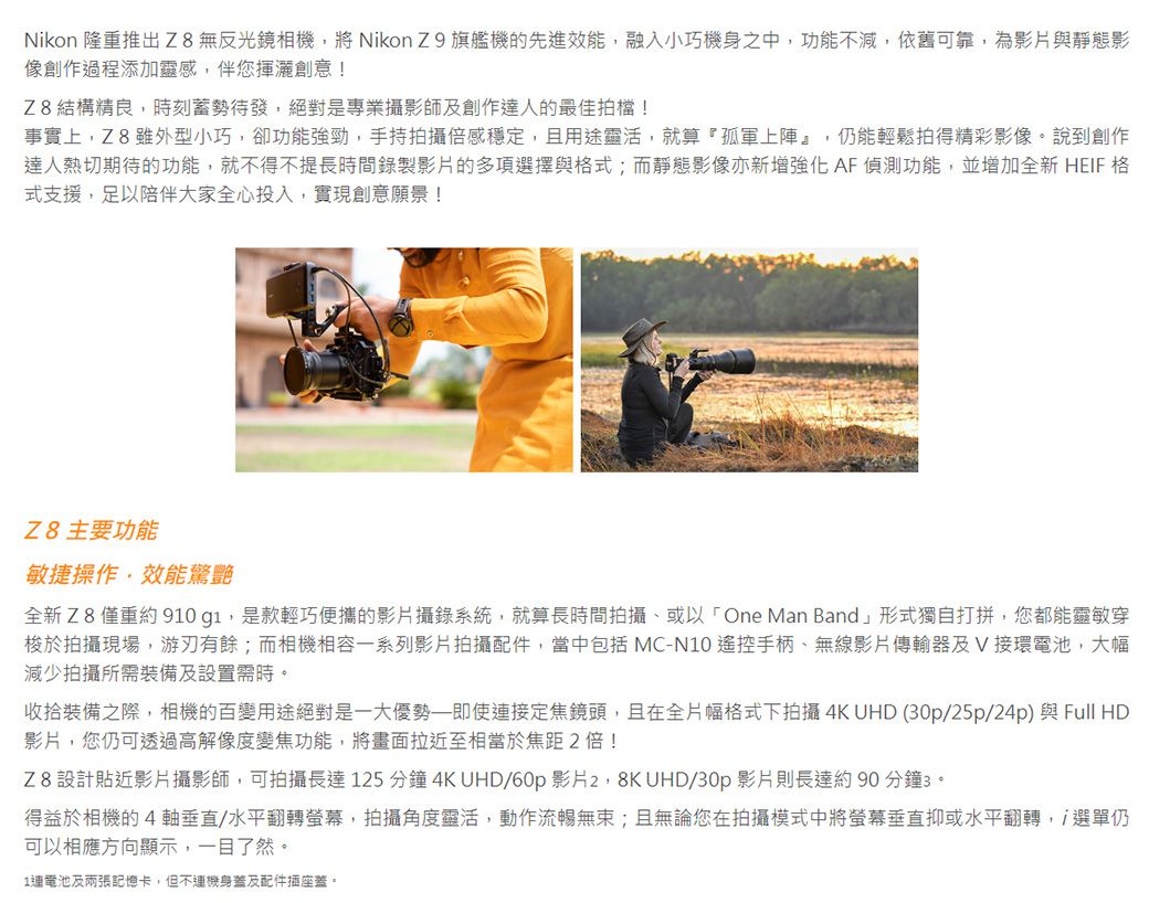 Nikon 隆重推出 Z8無反光鏡相機將 Nikon Z9 旗艦機的先進效能,融入小巧機身之中,功能不減,依舊可靠,為影片與靜態影像創作過程添加靈感,伴您揮灑創意!Z8結構精良,時刻蓄勢待發,絕對是專業攝影師創作達人的最佳拍檔!事實上,Z8 雖外型小巧,卻功能強勁,手持拍攝穩定,且用途靈活,就算『孤軍上陣』,仍能輕鬆拍得精彩影像。說到創作達人熱切期待的功能,就不得不提長時間錄製影片的多項選擇與式;而靜態影像亦新增強化AF偵測功能,並增加全新 HEIF 格式支援,足以陪伴大家全心投入,實現創意願景!Z8 主要功能敏捷操作,效能驚艷全新Z8僅重約 910g1,是款輕巧便攜的影片攝錄系統,就算長時間拍攝或以「One Man Band」形式獨自打拼,您都能靈敏穿梭於拍攝現場,游刃有餘;而相機相容一系列影片拍攝配件,當中包括 MC-N10 遙控手柄無線影片傳輸器及接環電池,大幅減少拍攝所需裝備及設置需時。收拾裝備之際,相機的百變用途絕對是一大優勢即使接定焦鏡頭,且在全片幅格式下拍攝4K UHD (0p/25p/24p)與Full HD影片,您仍可透過高解像度變焦功能,將畫面拉近至相當於焦距2倍!Z8設計貼近影片攝影師,可拍攝長達 125 分鐘 4K UHD/60p 影片 UHD/30p 影片則長達約 90 分鐘3。得益於相機的4、水平翻轉螢幕,拍攝角度靈活,動作流暢無束;且無論您在拍攝模式中將螢幕垂直抑或水平翻轉, 選單仍可以相應方向顯示,一目了然。1連電池及兩張記憶卡,但不機身蓋及配件插座蓋。