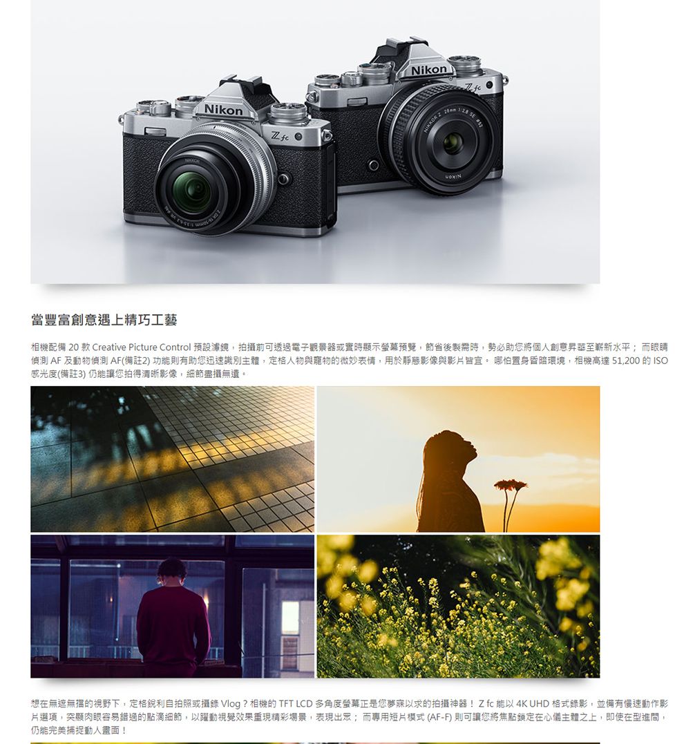 NikonNikon 20當豐富創意遇上精巧相機配備 20 款 Creative Picture Control 預設濾鏡,拍攝前可透過電子觀景器或實時顯示螢幕預覽,節省後製需時,勢必助您將個人創意至嶄新水平;而眼睛偵測 AF 及動物偵測AF(備註2)功則有助您迅速識別主體,定格人物與寵物的微妙表情,用於靜態影像與影片皆宜。 哪怕置身昏暗環境,相機高達51,200 的ISO感光度(備註3) 仍能讓您拍得清晰影像,細節盡攝無遺。想在無遮無擋的視野下,定格銳利自拍照或攝錄 Vlog ? 相機的 TFT LCD 多角度螢幕正是您夢寐以求的拍攝神器!Z  能以 4K UHD 格式錄影,並備有慢速動作影片選項,突顯肉眼容易錯過的點滴細節,以躍動視覺效果重現精彩場景,表現出眾;而專用短片模式(AF-F)則可讓您將焦點在心儀主體之上,即使在型進間,仍能完美捕捉動人畫面!