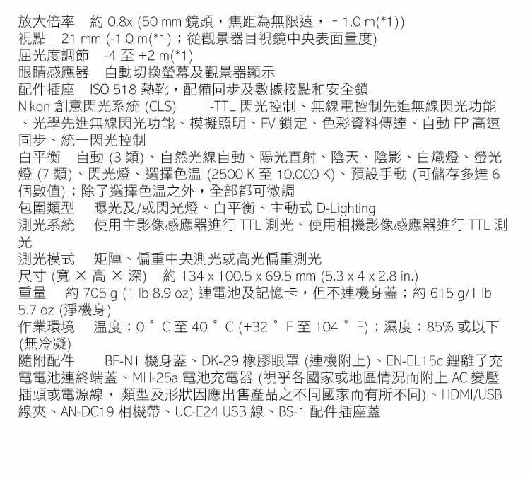 放大倍率 約 0.8x(50mm鏡頭焦距為無限遠,-.0m(*))視點 21 mm (-1.0m(*1);從觀景器目視鏡中央表面量度)屈光度調節 -4至+2m(*1)眼睛感應器 自動切換螢幕及觀景器顯示配件插座 ISO 518 熱靴,配備同步及數據接點和安全鎖i-TTL 閃光控制、無線電控制先進無線閃光功能Nikon 創意閃光系統(CLS)、光學先進無線閃光功能、模擬照明、PV鎖定、色彩資料傳達、自動FP 高速同步、統一閃光控制白平衡 自動 (3類)、自然光線自動、陽光直射、陰天、陰影、白熾燈、螢光燈 (7類)、閃光燈、選擇(2500K至10,000K)、預設手動(可儲存多達6個數值);除了選擇之外,全部都可微調包圍類型曝光及/或閃光燈、白平衡、主動式D-Lighting測光系統使用主影像感應器進行 TTL 測光、使用相機影像感應器進行 TTL 測光測光模式 矩陣、偏重中央測光或高光偏重測光尺寸(寬高深) 約134x100.5 x 69.5 mm (5.3 x 4 x 2.8 in.)重量 約 705 g (1  8.9 oz) 連電池及記憶卡,但不連機身蓋;約615g/1 5.7oz (淨機身)作業環境溫度:0°C至40°C(+32°F至104°F);濕度:85%或以下(無冷凝)隨附配件BF-N1 機身蓋、DK-29 橡膠眼罩 (連機附上)、EN-EL15c 鋰離子充電電池連終端蓋、MH-25a電池充電器(視乎各國家或地區情況而附上 AC 變壓插頭或電源線,類型及形狀因應出售產品之不同國家而有所不同)、HDMI/USB線夾、AN-DC19 相機帶、UC-E24 USB線、BS-1 配件插座蓋