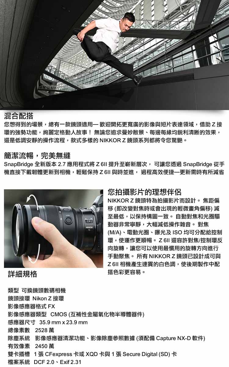 混合配搭您想得到的場景,總有款鏡頭適用一歡迎開拓更寬廣的影像與短片表達領域,借助Z接環的強勢功能,定格動人故事!無論您追求曼妙散景、每邊每均銳利清晰的效果,還是低調安靜的操作流程,款式多樣的 NIKKORZ鏡頭系列都將令您驚艷。簡潔流暢,完美無縫SnapBridge 全新版本2.7應用程式將 提升至嶄新層次,可讓您透過 SnapBridge 從手機直接下載韌體更新到相機,輕鬆保持與時並進,過程高效便捷更新需時有所省詳細規格您拍攝影片的理想伴侶NIKKORZ鏡頭特為拍攝影片而設計。 焦距偏移 (即改變對焦時或會出現的輕微畫角偏移) 減至最低,以保持構圖一致。自動對焦和光圈驅動器非常寧靜,大幅減低操作雜音。對焦(M/A)、電動光圈、曝光及ISO 均可分配給控制環,使運作更順暢 還容許對焦/控制環反向旋轉,讓您可以使用最慣用的旋轉方向進行手動聚焦。 所有 NIKKORZ鏡頭已設計成可與Z6II 相機產生連貫的白色調,使後期製作中配搭色彩更容易。類型 可換鏡頭數碼相機鏡頭接環 Nikon Z 接環影像感應器格式 FX影像感應器類型 CMOS (互補性金屬氧化物半導體器件)感應器尺寸 35.9mmx23.9 mm總像素數 2528萬除塵系統 影像感應器清潔功能、影像除塵數據(須配備 Capture NX-D 軟件)有效像素 2450萬雙卡插槽 1張 CFexpress 卡或 XQD 卡與1張 Secure Digital (SD) 卡檔案系統 DCF 2.0、Exif 2.31