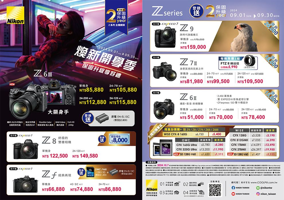 NEWNikon2 series登錄升級year系列主鏡頭 2024..09.30ww煥新開學季Z 保固24-70 單N85,880 105,88024-200 24-120 112,880 115,880大顯身手原電 EN-EL15C送2,800繼承  的 無反世界Flexible Color RAW Video Full-HD明亮的EVF 客製    EXPEED T 8終極的棲相機 EXPEED 7單機身24-120 KTNT 122,500 NT 149,580送「郵政8,000原電 EN-EL15C經典再送1G SD +價值1,400)(價值2,800)單機身40 SE KIT24-70 KITNT66,880 NT74,880 NT86,880(送跨時代旗艦機2單機身 NTNT159,000保固2024  09.30 升級每機限1組FTZ II 轉接環購5,990身其境的完美之作0924-70 KIT  價單機身價NT81,980 NT99,500Z62.450 像素(價值)折20,000現折18,00024-120 KIT  NT109,50015,000現折 EXPEED 6 影像處理引擎攝影。影音 雙機單機身 折價24-70 KIT  折價 SD 雙設計24-120 KIT  NT 78,400折價加購專區NT 51,000 NT 70,000限量加價購 限 Z9/28/Z7 / /WISE CFX-B160G6,7505,400CFX 165G 建議售價 優惠價5,780 5,280CFX 325G Ultra13,200 11,990WISE建議售價優惠價CFX128G13.528$3,190CFX  $7,035 $6,390CFX  $14,091 $12,490CFX  SD 128G V60 $1,650$26,397 $19,950$1,111HOT SD 128G V60$1,407 $1,111活動01 優惠02攝影學院Nikon 總代理|www.COOLPIX.com.tw @nikontw I nikon_taiwan