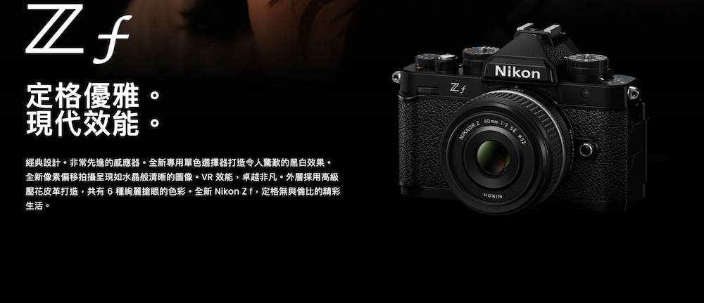 定格優雅現代效能NikonNIKKOR  2 SE 經典設計非常先進的感應器。全新專用單色選擇器打造令人驚歎的黑白效果。全新像素偏移拍攝呈現如水晶般清晰的圖像。VR 效能,卓越非凡。外層採用高級壓花皮革打造,共有6種絢麗搶眼的色彩。全新 Nikon Zf,定格無與倫比的精彩生活。