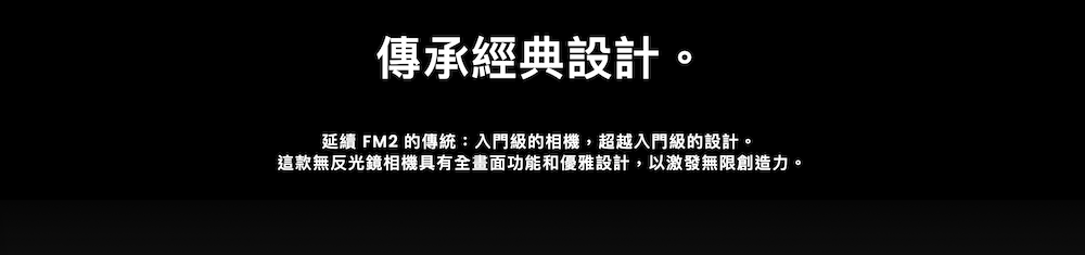 傳承經典設計。延續 FM2 的傳統:入門級的相機,超越入門級的設計。這款無反光鏡相機具有全畫面功能和優雅設計,以激發無限創造力。