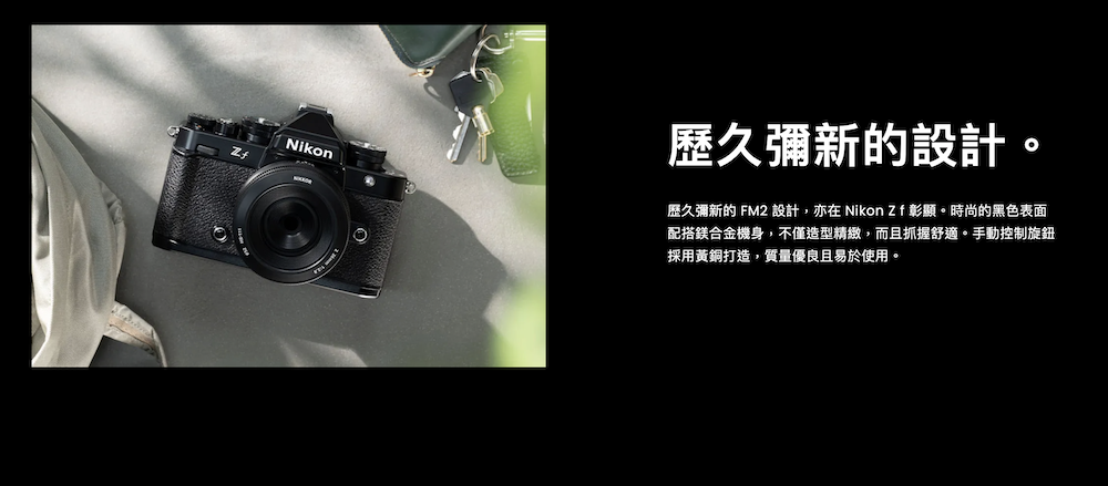 歷久彌新的設計Nikon歷久彌新的 FM2 設計,亦在 Nikon  彰顯。時尚的黑色表面配搭鎂合金機身,不僅造型精緻,而且抓握舒適。手動控制旋鈕採用黃銅打造,質量優良且易於使用。