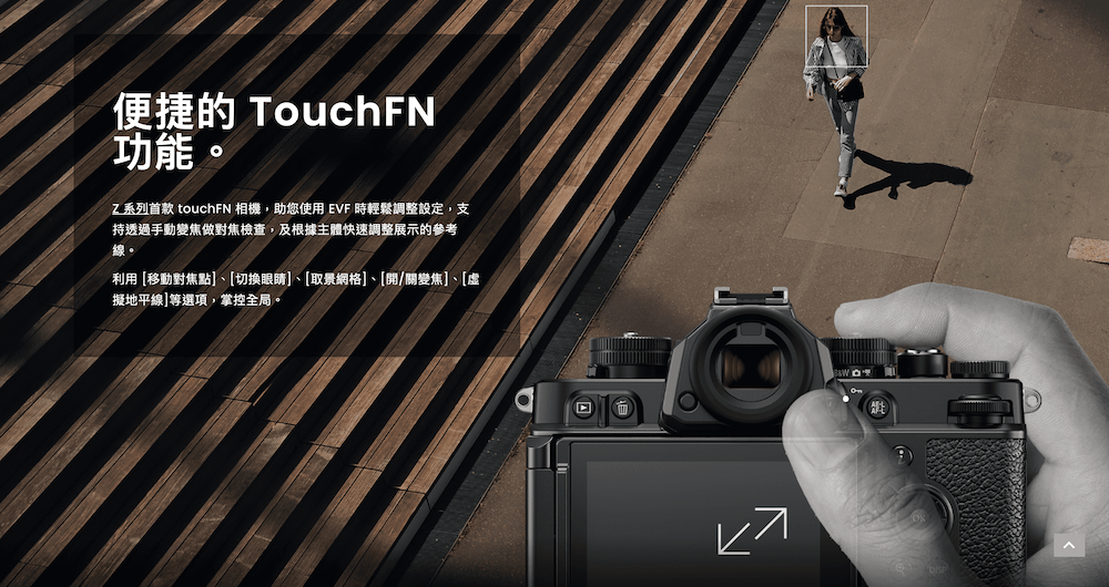 便捷的 TouchFN功能Z系列首款 touchFN 相機,助您使用EVF 時輕鬆調整設定,支持透過手動變焦做對焦檢查,及根據主體快速調整展示的參考線。利用移動對焦點]、[切換眼睛]、[取景網格]、[開/關變焦]、[虛擬地平線]等選項,掌控全局。