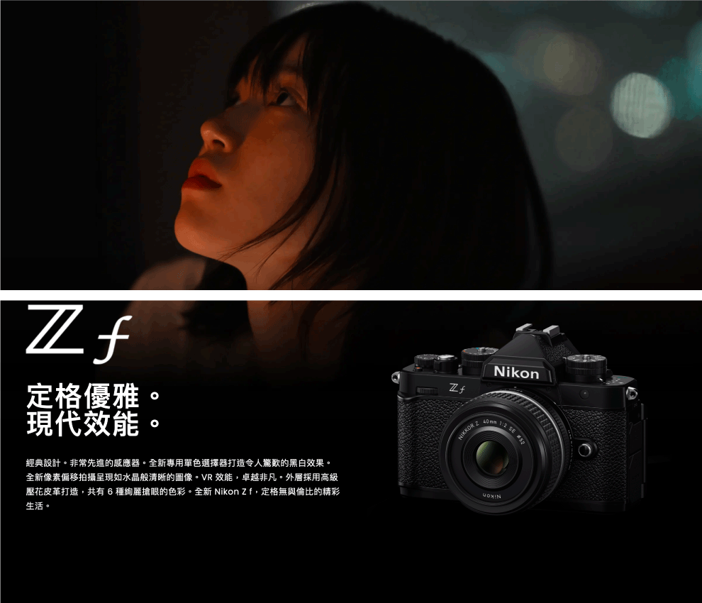 定格優雅現代效能。Nikon     經典設計。非常先進的感應器。全新專用單色選擇器打造令人驚歎的黑白效果。全新像素偏移拍攝呈現如水晶般清晰的圖像。VR 效能,卓越非凡。外層採用高級壓花皮革打造,共有6搶眼的色彩。全新 Nikon Zf,定格無與倫比的精彩生活。