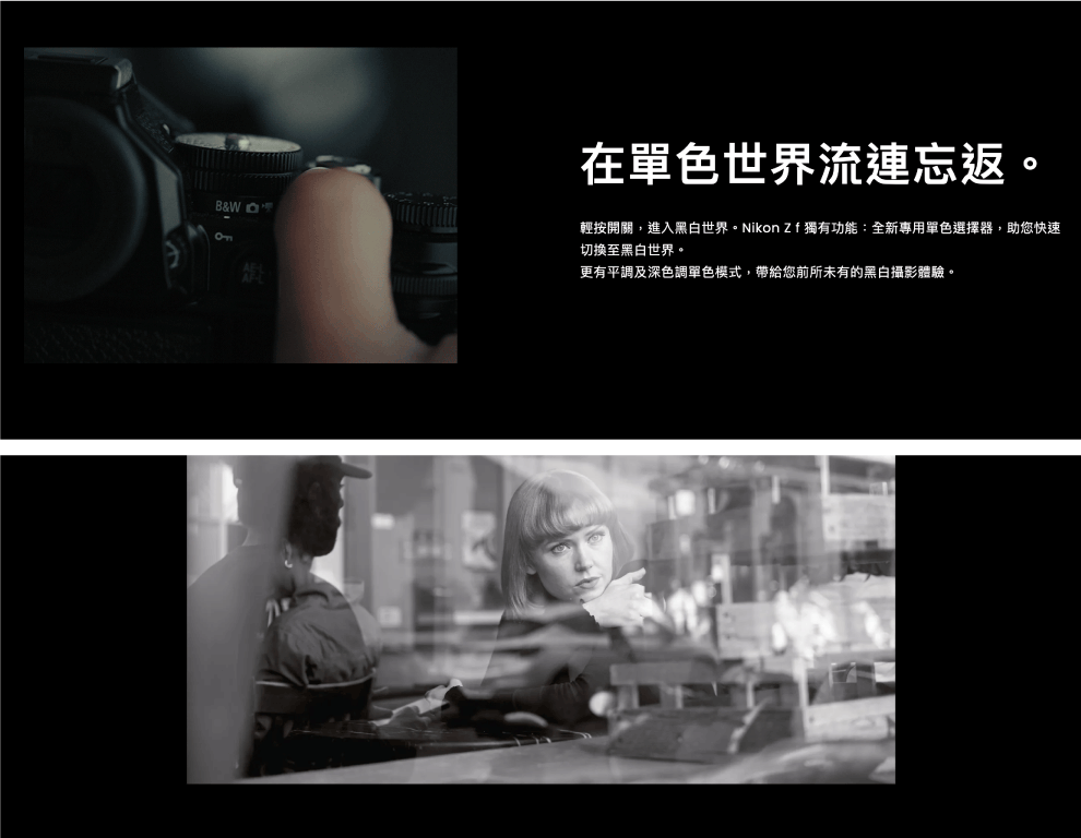 B&W 在單色世界流連忘返。輕按開關,進入黑白世界。Nikon  獨有功能:全新專用單色選擇器,助您快速切換至黑白世界。更有平調及深色調單色模式,帶給您前所未有的黑白攝影體驗。