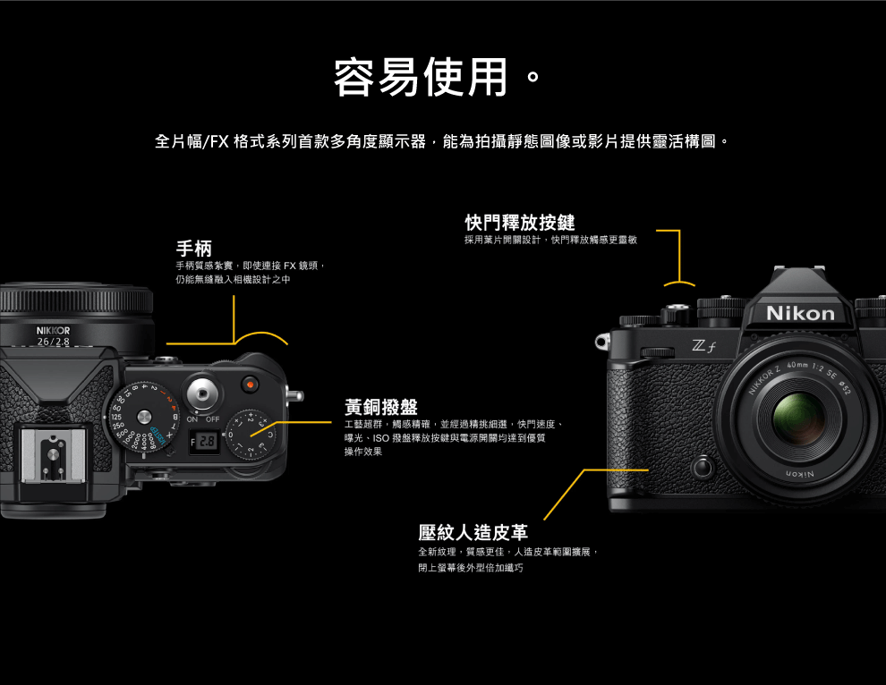 NIKKOR6/2.8容易使用。全片幅/FX 格式系列首款多角度顯示器能為拍攝靜態圖像或影片提供靈活構圖。快門釋放按鍵採用葉片開關設計,快門釋放觸感更靈敏手柄手柄質感紮實,即使連接 FX 鏡頭,仍能無縫融入相機設計之中ON OFF黃銅撥盤工藝超群,觸感精確,並經過精挑細選,快門速度、曝光、ISO 撥盤釋放按鍵與電源開關均達到優質操作效果壓紋人造皮革全新紋理,質感更佳,人造皮革範圍擴展,閉上螢幕後外型倍加纖巧NikonNIKKOR   2 SE 52