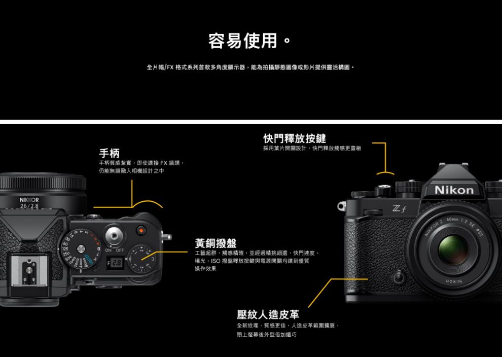 NIKKOR26/2容易使用全片幅/FX 格式系列首款多角度顯示器能為拍攝靜態圖像或影片提供靈活構圖。快門釋放按鍵手柄採用葉片開關設計快門釋放觸感更靈敏手柄質感紮實即使FX鏡頭仍能無融入相機設計之中ON OFFF2.8黃銅撥盤工藝超群,觸感精確,並經過精挑細選,快門速度曝光、ISO 撥盤釋放按鍵與電源開關均達到優質操作效果壓紋人造皮革全新紋理,質感更佳,人造皮革範圍擴展,閉上螢幕後外型倍加纖巧NikonNIKKOR SE