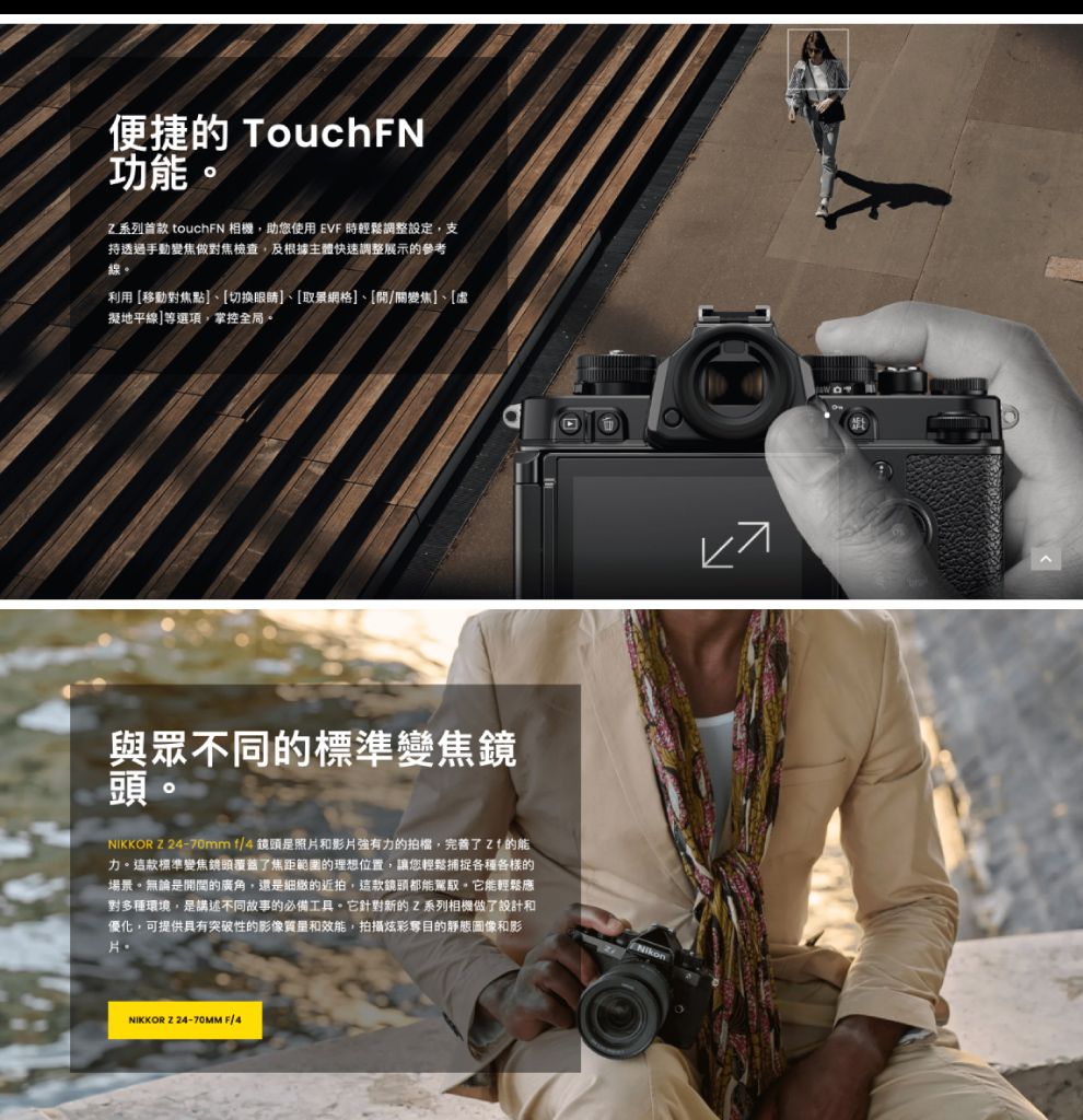 便捷的 TouchFN功能系列 touchFN 相機助您使用 EVF 時輕鬆調整設定,支持透過手動變焦做對焦檢查,及根據主體快速調整展示的參考利用移動對焦點、[切換眼睛]、[取景網格]、[/關變焦]、[虛擬地平線]等選項,掌控全局。與眾不同的標準變焦鏡頭。NIKKOR Z 4-70mm f/4鏡頭是照片和影片的拍檔,完善了 的能力。這款標準變焦鏡頭覆蓋了焦距範圍的理想位置,讓您輕鬆捕捉各種各樣的場景。無論是開開的廣角,還是細緻的近拍,這款鏡頭都能。它能輕鬆應對多種環境,是講述不同故事的必備工具。它針對新的Z系列相機做了設計和優化,可提供具有突破性的影像質量和效能,拍攝炫彩奪目的靜態圖像和影片NikonNIKKOR 2 24-70MM F/4