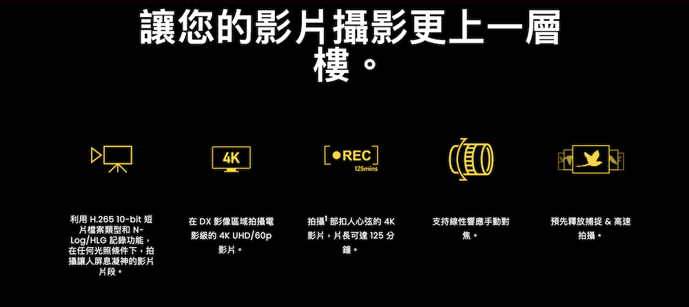 讓您的影片攝影更上一層樓。利用 H.265 -bit 短片檔案類型和 Log/HLG 記錄功能,在任何光照條件下,拍攝讓人屏息凝神的影片片段。4K[REC]125mins在 DX 影像區域拍攝電影級的 4K UHD/60p影片。拍攝部扣人心弦的 4K影片,片長可達 125 分鐘。支持線性響應手動對焦預先釋放捕捉 & 高速拍攝。