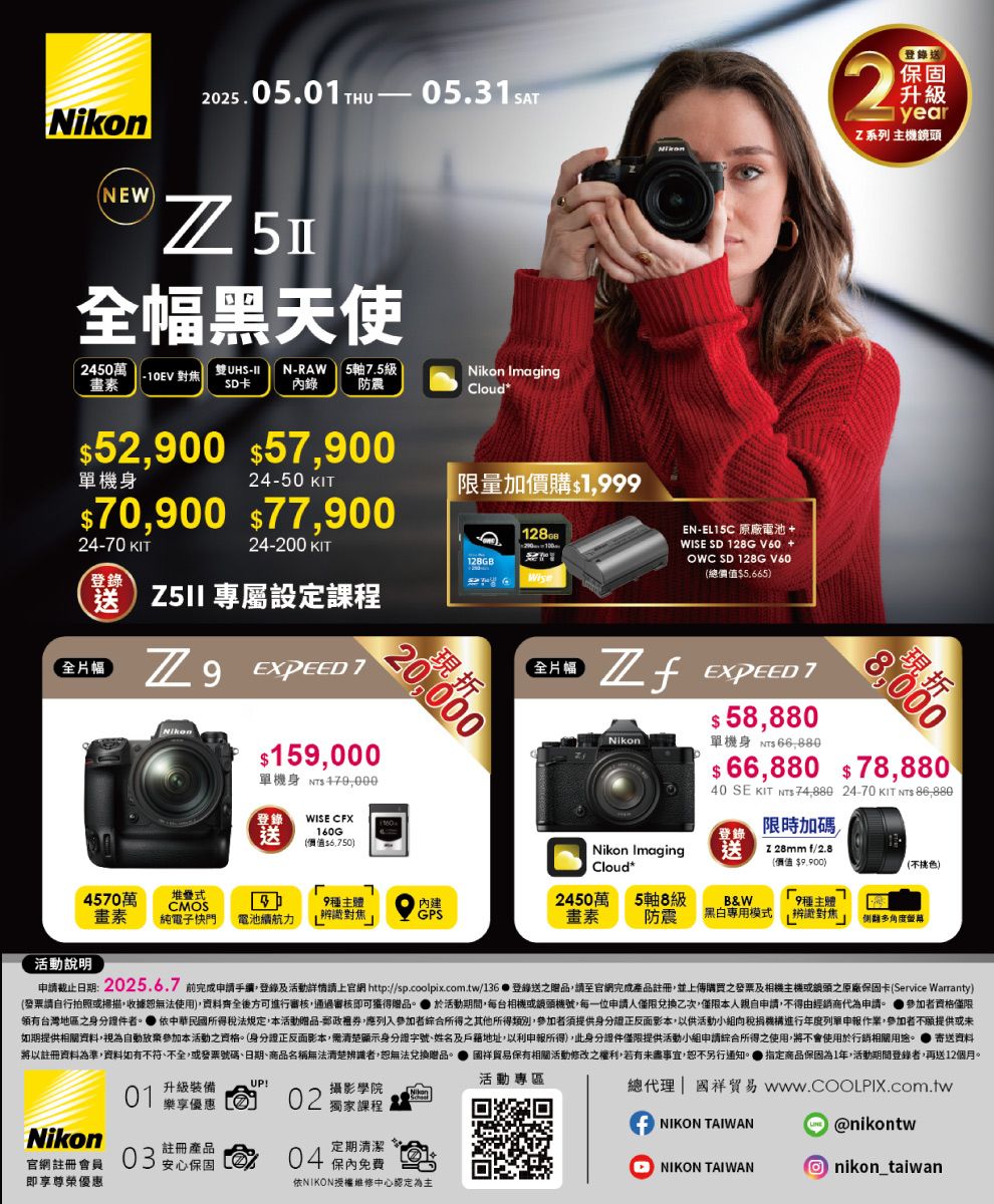 202505.HU 05.31SATEW全幅黑天使 250萬10EV 對焦雙UHS-IISD卡N-RAW 5軸7.5級錄 防震Nikon ImagingCloud*機身5200 5790070900 7790024-50 KIT限量加價購$1999 24-70 KIT24-200 KIT128GB登錄送 專屬設定課程全片幅20,000 Nikon$159,000單機身 $ WISE CFX160G(價值$6,750)全片幅NikonEN- 原廠電池+WISE SD 128G V60 +OWC SD 128G V60(總價值$5.665)2登錄送保固升級year系列 主機鏡頭  TNikon$ 58,880單機身 $ 現折8,000$ 66,880 $78,88040 SE KIT NTS 74,880 24-70 KIT NTS 86,880登錄限時加碼送登錄Nikon ImagingCloud*送Z 28mm f/2.8(價值 $9,900)(不挑色)4570萬 堆疊式CMOS49主體 畫素純電子電池續航力辨識對焦GPS2450萬 5軸8級畫素 防震B&W.9種主體黑白專用模式辨識對焦N 角度活動說明申日期:2025.6.7 前完成申請手續,登錄及活動詳情請上官網 http://sp.coolpix.com.tw/136  登錄送之贈品,請至官網完成產品註冊,並上傳購買之發票及相機主機或之原廠保固卡(Service Warranty)(發票請自行拍照或掃描,收據恕無法使用),資料齊全後可進行審核,通過審核即可獲得贈品。 活動期間,每台相機或機號,每一位申請人僅限兌換乙次,僅限本人親自申請,不得由經銷商代為申請。 參加者資格僅限領有台灣地區之身分證件者。 依中華民國所得稅法規定,本活動贈品-郵政,應列入參加者綜合所得之其他所得類別,參加者須提供身分證正反面影本,以供活動小組稅捐機構進行年度列單申報作業,參加者不願提供或未如期提供相關資料,視為自動放棄參加本活動之資格。(身分證正反面影本,清楚顯示身分證字號、姓名及戶籍地址,以利申報所得),此身分證件僅限提供活動小組申請綜合所得之使用,將不會使用於行銷相關用途。寄送資料將以註冊資料為準,資料如有不符、不全,或發票號碼、日期、商品名稱無法清楚辨識者,恕無法兌換贈品。保有相關活動修改之權利,若有未盡事宜,恕不另行通知。 指定商品保固為1年,活動期間登錄者,再送12個月。01 升級裝備活動專區!樂享優惠 02 獨家課程攝影學院Nikon註冊產品定期清潔官網註冊會員即享尊榮優惠03安心保固方04 保內免費依NIKON授權維修中心認定為主總代理|國祥貿易 NIKON TAIWAN@nikontwNIKON TAIWAN nikon_taiwan