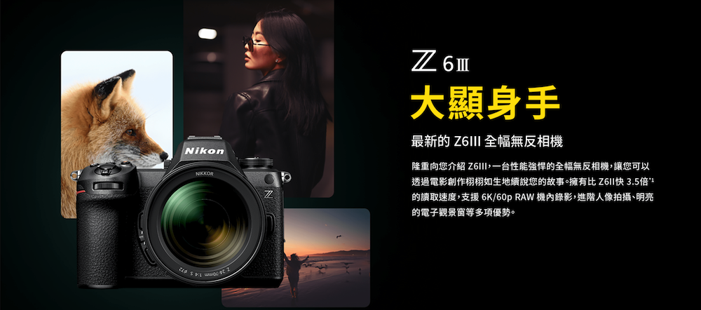 Nikon 6大顯身手最新的  全幅無反相機隆重向您介紹 I一台性能強悍的全幅無反相機,讓您可以透過電影創作栩栩如生地續說您的故事。擁有比Z6II3.5倍的讀取速度,支援 6K/60p RAW 機錄影,進階人像拍攝、明亮的電子觀景窗多項優勢。