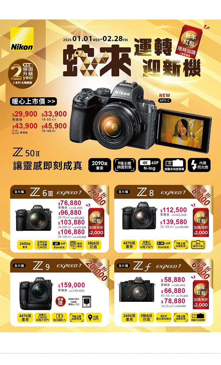 Nikon2登錄保固升級yearZ系列 主機頭225 01.01 ED02.28 FRI運轉新年 限時加碼商品 迎新機暖心上市價29,900 33,900單機身16-50 43,900 45,90016-5050-250 鏡18-140 KITNikonNEWAPS-C內建讓靈感即刻成真 94K  閃光燈辨識N-log側翻螢幕畫片  6,880單機身 96,88024-70 KIT  103,88024-200 KIT   0新年106,880 $2,00024-120 KIT  7,000片幅 $112,500單機身 422-600$139,58024-120 KIT -(紅包8折新年世界首款24506K 60P5軸8級4570萬CMOS素CMOS連拍防震畫素 純電子快門8.3K 60P種主體Raw錄影 對焦$2,000預先|全片幅 7$159,000單機身 登錄WISE CFX送4570萬CMOS畫素純電子快門 電池續航力全片幅 EXPEED 7$ 58,880單機身 $ 66,88040 SE KIT  74,880$78,88024-70 KIT   折新年(紅包|加碼現折$2,0002450萬畫素5軸8級˙防震B&W黑白專用模式多角度