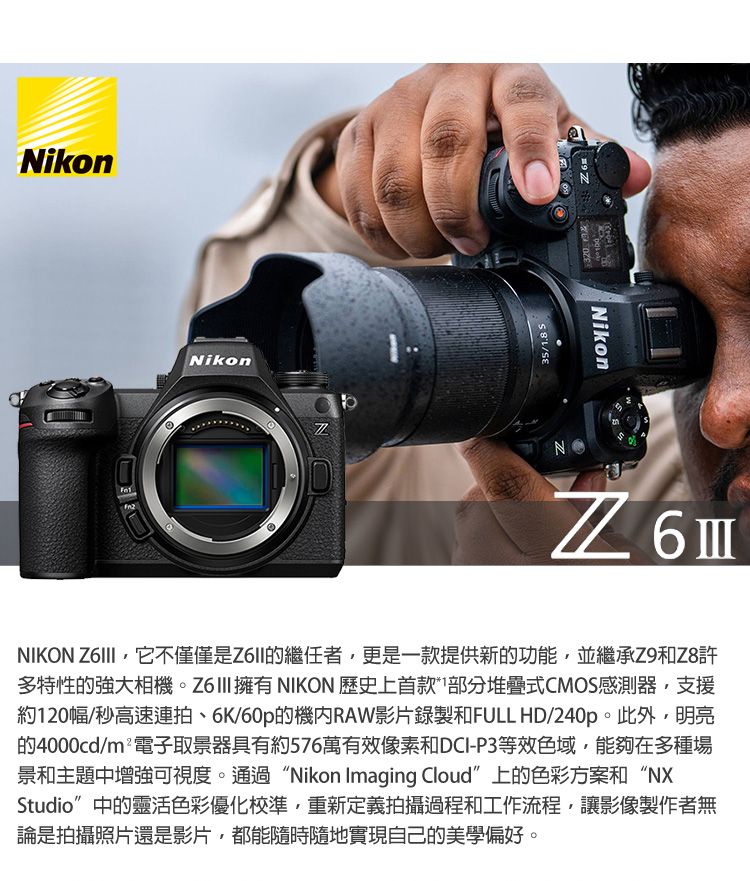 NikonNikon35/.8 NikonN6 NIKON 它不僅僅是Z6II的繼任者,更是一款提供新的功能,並繼承Z9和Z8許多特性的強大相機。Z6III擁有NIKON 歷史上首款*1部分堆疊式CMOS感測器,支援約120幅/秒高速連拍6K/60p的機RAW影片錄製和FULL HD/240p。此外,明亮的4000cd/m²電子取景器具有約576萬有效像素和DCI-P3等效色域,能夠在多種場景和主題中增強可視度。通過“Nikon Imaging Cloud”上的色彩方案和“NXStudio”中的靈活色彩優化校準,重新定義拍攝過程和工作流程,讓影像製作者無論是拍攝照片還是影片,都能隨時隨地實現自己的美學偏好。