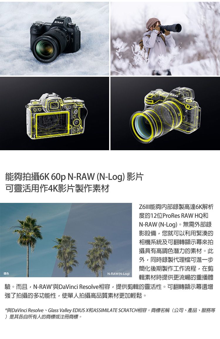 Nikon能夠拍攝6K 60p N-RAW (N-Log) 影片可靈活用作4K影片製作素材调色N-RAW(N-Log)能夠錄製高達6K解析度的12位ProRes RAW HQ和N-RAW (N-Log)。無需部錄影設備您就可以利用緊湊的相機系統及可翻轉顯示幕來拍攝具有高調色潛力的素材。此外,同時錄製代理檔可進一步簡化後期製作工作流程,在剪輯素材時提供更流暢的重播體驗。而且,N-RAW與DaVinci Resolve相容,提供剪輯的靈活性。可翻轉顯示幕還增強了拍攝的多功能性,使單人拍攝高品質素材更加輕鬆。*與DaVinci Resolve、Glass Valley EDIUS X和ASSIMILATE SCRATCH相容。商標名稱(公司、產品、服務等)是其各自所有人的商標或註冊商標。