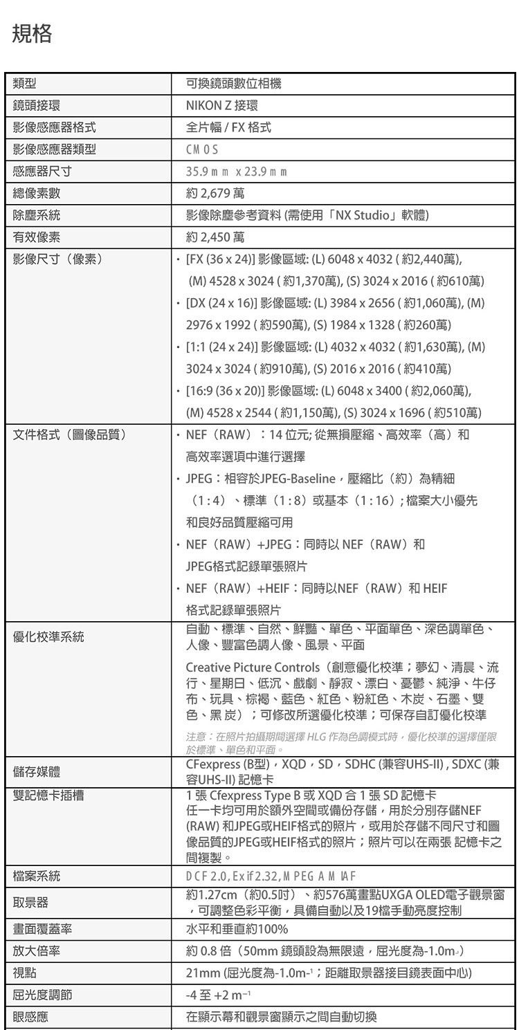 規格類型鏡頭接環影像感應格式影像感應器類型感應器尺寸總像素數系統有效像素影像尺寸(像素)文件格式(品質)優化校準系統儲存媒體雙記憶卡插槽系統器畫面覆蓋率放大率視點屈光度調節感應可換鏡頭數位相機NIKON Z 接環全片幅/FX 格式CMOS3.9 m m  23.9 m m2679影像參考資料(需使用「NX Studio」軟體)2450FX(3624 影像區域 (L) 6048x4032(2440萬)(M)4528x3024 (約370萬)(S) 3024x2016(約610萬)DX (24x16)]影像區域 (L)3984x2656 (約1060萬) (M)2976x1992(約590萬)(S)1984x1328(約260萬)11 (24x24)]影像區域: (L)4032x4032(約1,630萬), (M)3024x3024 (約910萬), (5) 2016x2016(約410萬)[16:9 (36 x 20)]影像區域:(L)6048x3400(約2,060萬),(M) 4528x2544 (約1,150萬), (S)3024x1696(約510萬)(RAW):14位元從無損壓縮高效率(高)和高效率選項中進行選擇JPEG:相容於JPEGBaseline,壓縮比(約)精細(1:4)、標準(1:8)或基本(1:16)檔案大小優先和良好品質壓縮可用NEF(RAW)+JPEG: 同時以NEF(RAW)和JPEG格式記錄單張照片·NEF(RAW)+:同時以NEF(RAW)和HEIF格式記錄單張照片自動、標準、自然、鮮豔、單色、平面單色、深色調單色、人像、豐富色調人像、風景、平面Creative Picture Controls(創意優化校準夢幻、清晨、流行、星期日、低沉、戲劇、靜寂、漂白、憂鬱、純淨、牛仔布、玩具、棕褐、藍色、紅色、粉紅色、木炭、石墨、雙色、黑 炭);可修改所選優化校準:可保存自訂優化校準注意:在照片拍攝期間選擇 HLG 作為色調模式時,優化校準的選擇僅限於標準、單色和平面。CFexpress (B型)、 XQD, SD, SDHC (兼容UHS-II), SDXC (兼容UHS-II) 記憶卡1 張 Cfexpress Type B或XQD合1張SD記憶卡任一卡均可用於額外空間或備份,用於分別存儲NEF(RAW) 和JPEG或HEIF格式的照片,或用於存儲不同尺寸和圖像品質的JPEG或HEIF格式的照片;照片可以在兩張記憶卡之間複製。DCF2.0, Exif 2.32,MPEGAMIAF約1.27cm(約0.5) 約576萬畫點UXGA OLED電子觀景窗,可調整色彩平衡,具備自動以及19手動亮度控制水平和垂直約100%約0.8倍(50mm 設為無限遠,屈光度為-1.0m)21mm (屈光度為-1.0m-;取景器表面中心)-4至+2m-1在顯示幕和觀景窗顯示之間自動切換