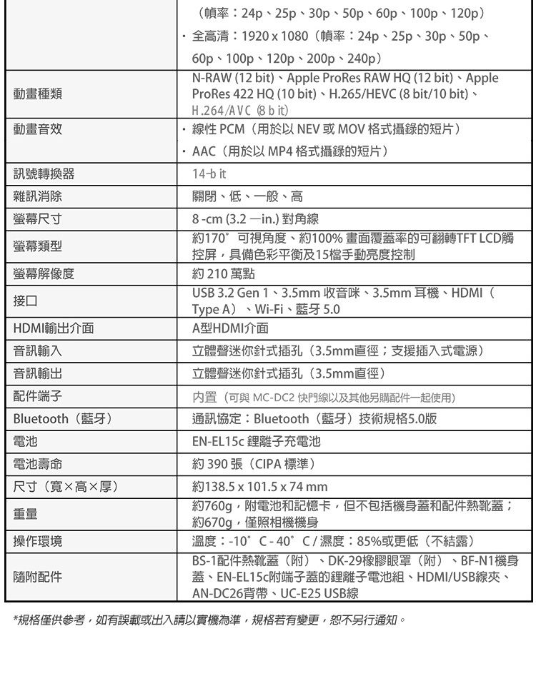 動畫種類動畫音效訊號轉換器雜訊消除螢幕尺寸螢幕類型螢幕解像度接口(幀率24p2530、50、60p、100p、120p)全高清1920x1080(幀率:24p、25p、30p、50p、60p、100p、120p、200p、240p)N-RAW (12 bit)、Apple ProRes RAW HQ (12 bit)、AppleProRes 422 HQ (10bit)、H.265HEVC (8 bit/10 bit)、H.264/AVC (8 b it)線性 PCM(用於以  MOV格式攝錄的短片)AAC(用於以MP4格式攝錄的短片)14-bit關閉、低、一般、高8-cm(3.2in.) 對角線約170°可視角度、約100%畫面覆蓋率的可翻轉TFT LCD觸控屏具備色彩平衡及15檔手動亮度控制約 210 萬點USB 3.2 Gen 1、3.5mm 收音咪、3.5mm耳機、HDMI(Type A) Wi-Fi、5.0立體聲迷你針式插孔(3.5mm直徑:支援插入式電源)HDMI輸出介面A型HDMI介面音訊輸入音訊輸出配件端子Bluetooth()通訊協定:Bluetooth(藍牙)技術規格5.0版立體聲迷你針式插孔(3.5mm直徑)内置(可與MC-DC2 快門線以及其他另購配件一起使用)電池電池壽命尺寸(寬高×厚)重量操作環境隨附配件EN-EL15c 離子充電池約390張(CIPA標準)約138.5x101.5x74mm約760g,附電池和記憶卡,但不包括機身蓋和配件熱靴蓋:約670g,僅照相機機身溫度:-10°C-40°C/濕度:85%或更低(不)BS-1配件熱靴蓋(附)、DK-29橡膠眼罩(附)、BF-N1機身蓋、EN-EL15c附端子蓋的鋰離子電池組、HDMI/USB線夾、AN-DC26背帶、UC-E25 USB線*規格僅供參考,如有誤載或出入請以實機為準,規格若有變更,恕不另行通知。