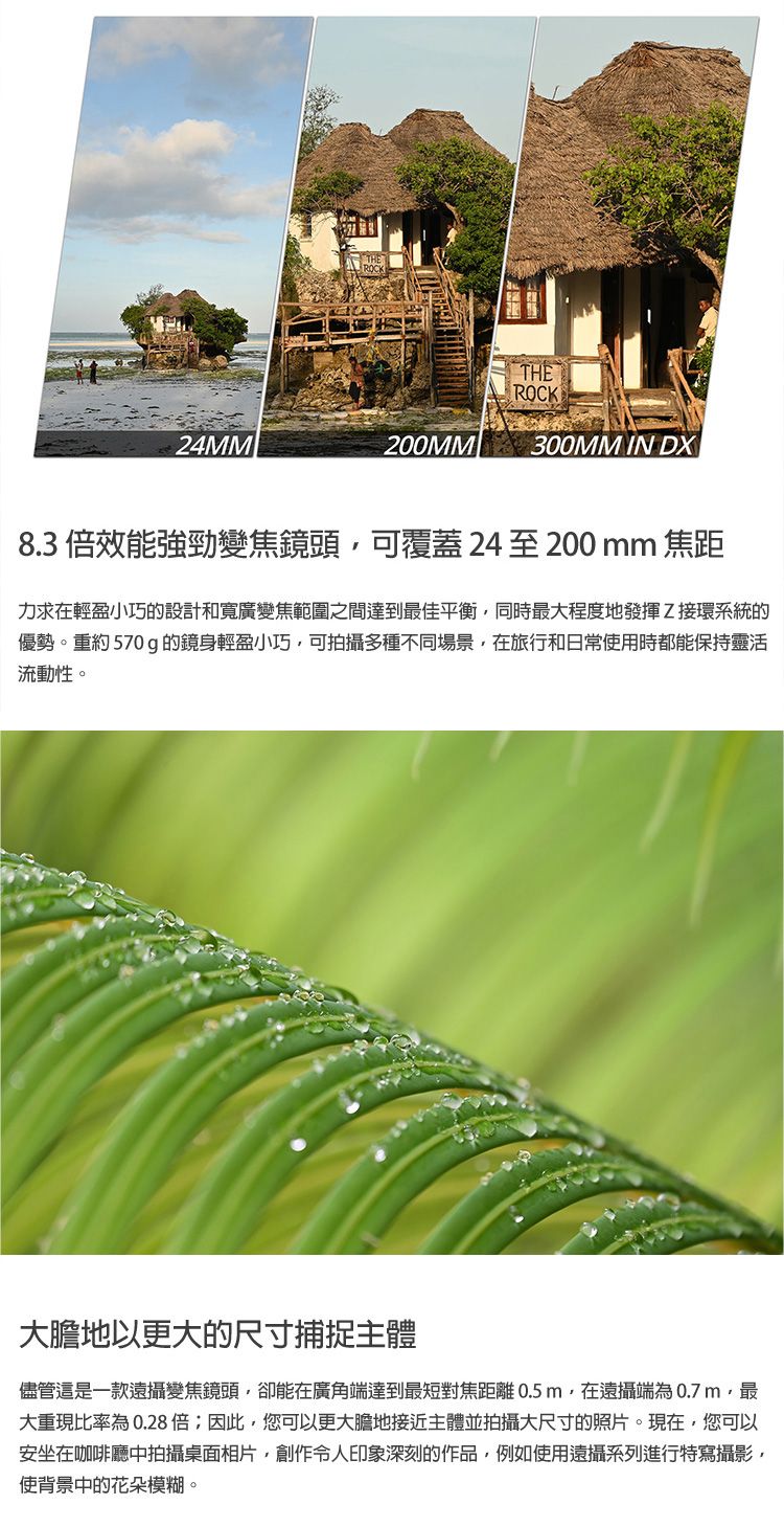 THEROCKTHEROCK200MM 300MM IN DX8.3效能強勁變焦頭可覆蓋24至200mm 焦距力求在小巧的設計和寬廣變焦範圍之間達到最佳平衡同時最大程度地發揮Z接環系統的優勢。重約 570 g 的鏡身輕盈小巧可拍攝多種不同場景在旅行和日常時都能保持靈活流動性。大膽地以更大的尺寸捕捉主體儘管還是一款變焦鏡頭卻能在廣角達到最短對焦距離 0.5m在遠攝為0.7m最大重現比率為0.28倍;因此,您可以更大膽地接近主體並拍攝大尺寸的照片。現在,您可以安坐在咖啡廳中拍攝桌面相片,令人印象深刻的作品,例如使用遠攝系列進行特寫攝影,使背景中的花朵模糊。