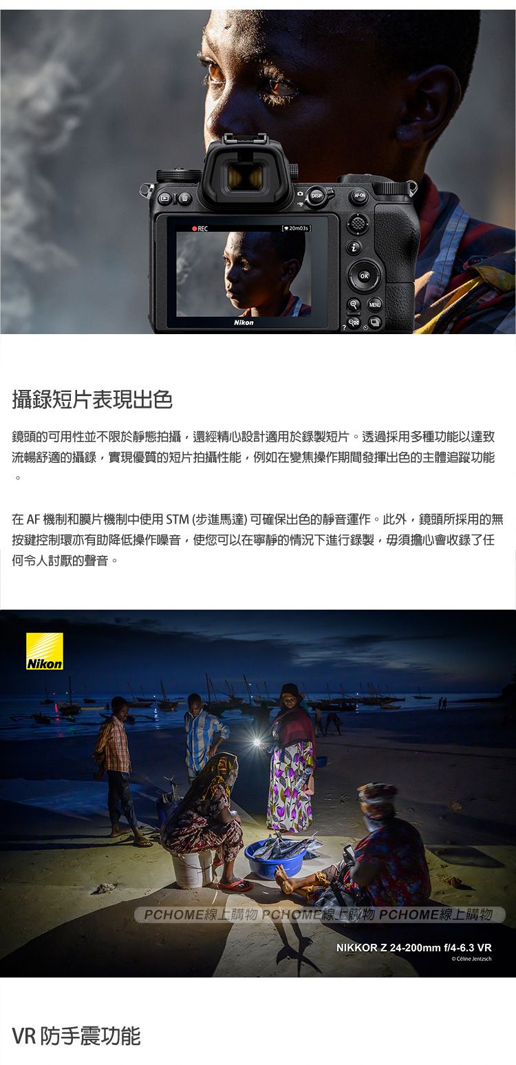 RECNikon攝錄短片表現出色鏡頭的可用性並不限於靜態拍攝還經精心設計適用於錄製短片。透過採用多種功能以達致流暢舒適的攝錄,實現優質的短片拍攝性能,例如在變焦操作期間發揮出色的主體追蹤功能在AF機制和膜片機制中使用STM(步進馬達)可確保出色的靜音運作。此外,鏡頭所採用的無按鍵控制亦有助降低操作噪音,使您可以在寧靜的情況下進行錄製,毋須擔心會收錄了任何令人討厭的聲音。NikonVR 防手震功能PCHOME線上購物 PCHOME線上購物 PCHOME線上購物NIKKOR Z24-200mm f/4-6.3 VR