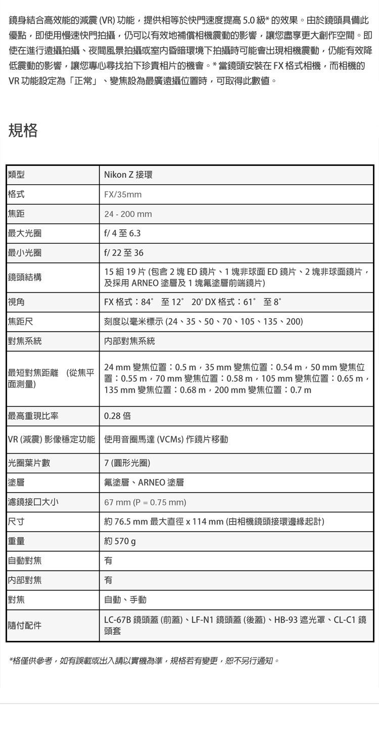 鏡身結合高效能的震VR提供相等於快門速度提高5.0級*的效果由於鏡頭具備此優點即用慢速快門拍攝仍可以效地補償相機震動的影響讓您盡享空間。即使在進行遠攝拍攝夜間風景拍攝或室內昏暗環境下拍攝可能會出現相機震動仍能有效降低震動的影響讓您專心尋找拍下珍貴相片的機會。*當鏡頭安裝在FX格式相機,而相機的VR 功能設定為「正常」、變設為最廣遠攝時,可取得此數值。規格 類型格式焦距Nikon Z 接環FX/35mm24-200mm最大f/4至6.3最小光圈鏡結構視角焦距尺系統最短對焦距離 從焦平(面測量)最高重現比率f/22至3615 組 19 片 (包含 2塊ED鏡片、1塊非球面ED鏡片、2塊非球面鏡片,及採用 ARNEO塗層及1塊氟塗層前端鏡片)FX 格式:84°至12°20DX格式:61°至8°刻度以毫米標示(24、35、50、70、105、135、200)對焦系統24 mm 變焦位置:0.5 m,35 mm 變焦位置:0.54m,50mm 變焦位置:0.55m,70mm 變焦位置:0.58m,105mm 變焦位置:0.65m,135mm 變焦位置:0.68m,200mm 變焦位置:0.7m0.28 倍VR(減)影像穩定功能  使用 (VCMs) 片移動光圈葉片數7(圓形光圈)氟塗層、ARNEO 塗層67mm (P = 0.75 mm)塗層濾鏡大小尺寸約 76.5 mm 最大直徑x114mm(由相機鏡頭接環邊緣起計)重量約 570 對焦有內部對焦有對焦自動、手動付配件LC-67B 鏡頭蓋 (前蓋)、LF-N1 鏡頭蓋(後蓋)、HB-93 遮光罩、CL-C1 鏡頭套*格僅供參考,如有誤載或出入請以實機為準,規格若有變更,恕不另行通知。