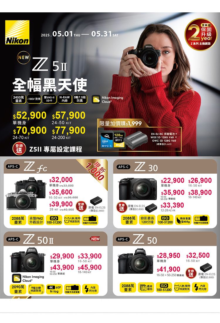 202505.0THU— 05.31srNEW 全幅黑天使2450萬10EV 雙NRAW57.5級畫素SD卡防震Nikon ImagingCloud52,900 57,900單機身24-70 24-50 KIT70,900 77,90024-200 KITT限量加價購1,999登錄送 專屬設課程APS-C 2088萬畫素APS-C32,000單機身 35,60016-50 KIT NTS 36,60039,90028 KIT 承襲FM2 外觀設計 100-51200Nikon1,000現折(APS-C -(價值$2,800)登錄 原電 EN-EL25.送2088萬畫素NEW(APS-C$29,900 $33,900單機身$43,900 $45,90016-50 KIT16-5050-250 雙鎖組18-140 KITNikon ImagingCloud*2090萬畫素EN-EL15C 原廠電池+WISE SD 128G V60 +OWC SD 128G V60(總價值$5,665)(登錄送|保固升級yearZ系列 主機鏡頭 30(價值$2,800)錄影最長120分鐘 50$22,900 $26,900單機身16-50 KIT$35,900 $38,90016-5050-250 雙鎖組$33,39012-28  ISO100-5120018-140 KIT機身重量405g$28,950 $32,500單機身$41,90016-50 KIT登錄原電 EN-EL2516-50+50-250 雙送(價值$2,800)2088萬4K 60PN-log閃光燈畫素ISO100-512001定對焦·閃光燈