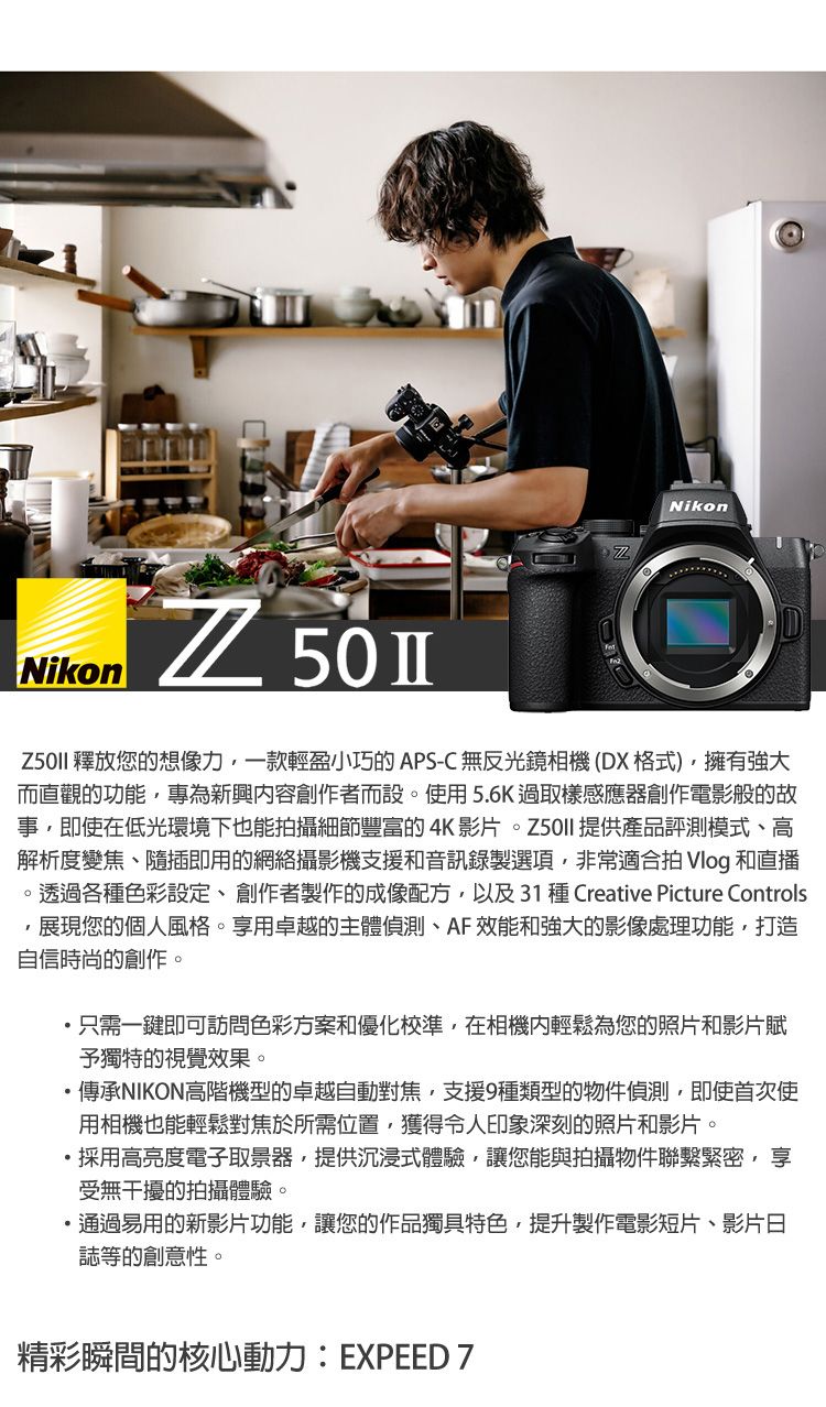 NikonNikon 釋放您的想像力一款輕盈小巧的APS-C無反光鏡相機(DX格式)擁有強大而直觀的功能專為新興創作者而設。使用5.6K過取樣感應器創作電影般的故事即使在低光環境下也能拍攝細節豐富的4K影片 提供產品評測模式、高解析度變焦、隨插即用的網絡攝影機支援和音訊錄製選項非常適合拍 Vlog 和直播。透過各種色彩設定、創作者製作的成像配方,以及31 種 Creative Picture Controls,展現您的個人風格。享用卓越的主體偵測、AF效能和強大的影像處理功能,打造自信時尚的創作。只需一鍵即可訪問色彩方案和優化校準,在相機輕鬆為您的照片和影片賦予獨特的視覺效果。傳承NIKON高階機型的卓越自動對焦,支援9種類型的物件偵測,即使首次使用相機也能輕鬆對焦於所需位置,獲得令人印象深刻的照片和影片。採用高亮度電子取景器,提供沉浸式體驗,讓您能與拍攝物件聯繫緊密,享受無干擾的拍攝體驗。通過易用的新影片功能,讓您的作品獨具特色,提升製作電影短片、影片日誌等的創意性。精彩瞬間的核心動力: EXPEED 7